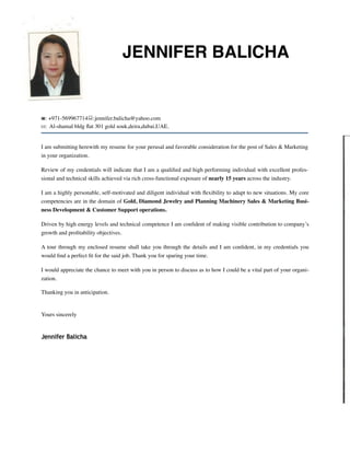 JENNIFER BALICHA
☎: +971-569967714!:jennifer.balicha@yahoo.com
✉: Al-shamal bldg ﬂat 301 gold souk,deira,dubai,UAE.
I am submitting herewith my resume for your perusal and favorable consideration for the post of Sales & Marketing
in your organization.
Review of my credentials will indicate that I am a qualiﬁed and high performing individual with excellent profes-
sional and technical skills achieved via rich cross-functional exposure of nearly 15 years across the industry.
I am a highly personable, self-motivated and diligent individual with ﬂexibility to adapt to new situations. My core
competencies are in the domain of Gold, Diamond Jewelry and Planning Machinery Sales & Marketing Busi-
ness Development & Customer Support operations.
Driven by high energy levels and technical competence I am conﬁdent of making visible contribution to company’s
growth and proﬁtability objectives.
A tour through my enclosed resume shall take you through the details and I am conﬁdent, in my credentials you
would ﬁnd a perfect ﬁt for the said job. Thank you for sparing your time.
I would appreciate the chance to meet with you in person to discuss as to how I could be a vital part of your organi-
zation.
Thanking you in anticipation.
Yours sincerely
Jennifer Balicha
 