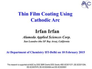 Thin Film Coating Using
Cathodic Arc
Irfan Irfan
Alameda Applied Sciences Corp.
San Leandro (the SF Bay Area), California
`
This research is supported at AASC by DOE SBIR Grants DOE Grants: #DE-SC0011371, DE-SC0011294,
DE-SC0007678, DE-SC0004994 and DE-SC0009581
At Department of Chemistry IIT-Delhi on 10 February 2015
 