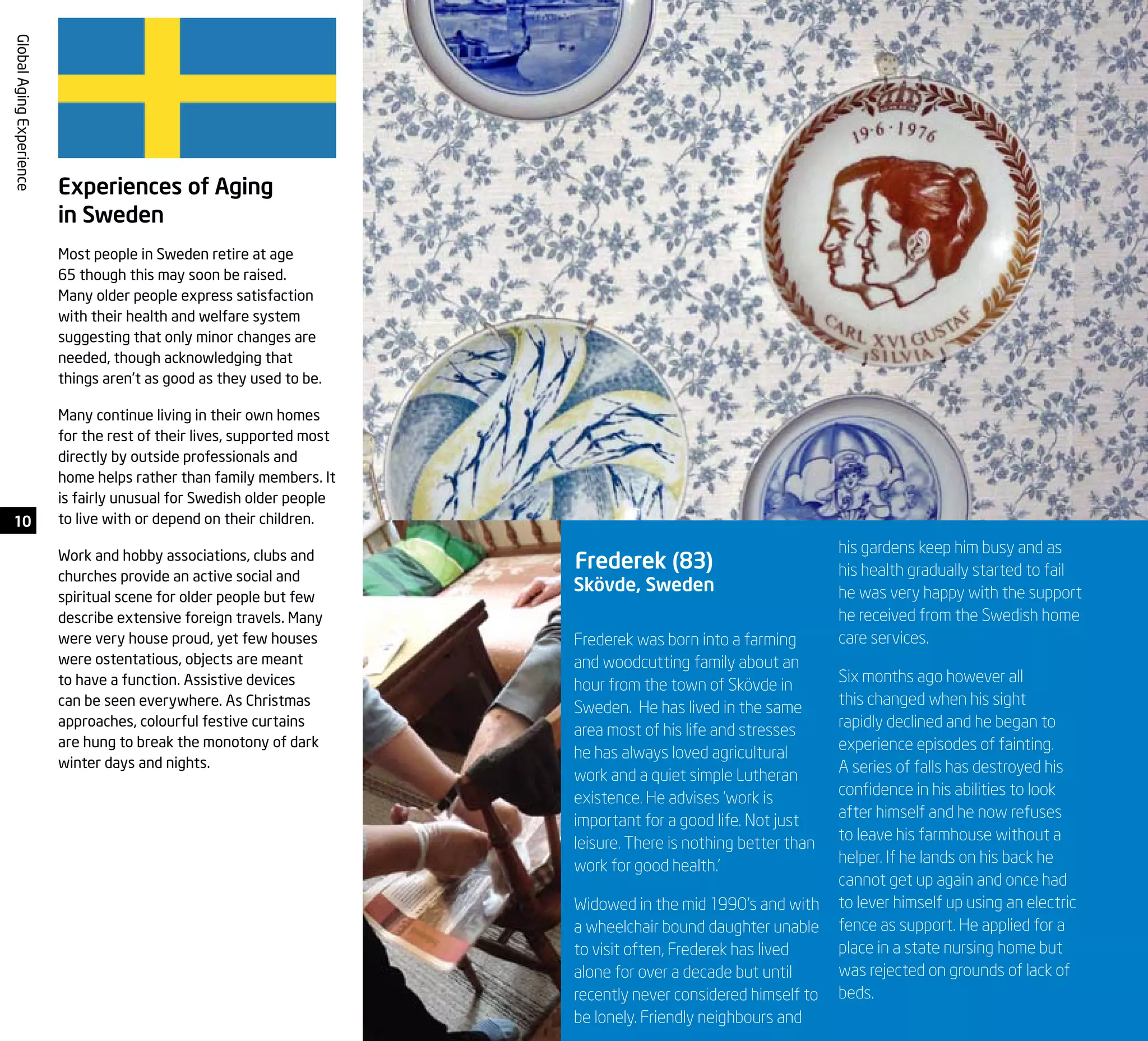 10
GlobalAgingExperience
Experiences of Aging
in Sweden
Most people in Sweden retire at age
65 though this may soon be raised.
Many older people express satisfaction
with their health and welfare system
suggesting that only minor changes are
needed, though acknowledging that
things aren’t as good as they used to be.
Many continue living in their own homes
for the rest of their lives, supported most
directly by outside professionals and
home helps rather than family members. It
is fairly unusual for Swedish older people
to live with or depend on their children.
Work and hobby associations, clubs and
churches provide an active social and
spiritual scene for older people but few
describe extensive foreign travels. Many
were very house proud, yet few houses
were ostentatious, objects are meant
to have a function. Assistive devices
can be seen everywhere. As Christmas
approaches, colourful festive curtains
are hung to break the monotony of dark
winter days and nights.
Frederek was born into a farming
and woodcutting family about an
hour from the town of Skövde in
Sweden. He has lived in the same
area most of his life and stresses
he has always loved agricultural
work and a quiet simple Lutheran
existence. He advises ‘work is
important for a good life. Not just
leisure. There is nothing better than
work for good health.’
Widowed in the mid 1990’s and with
a wheelchair bound daughter unable
to visit often, Frederek has lived
alone for over a decade but until
recently never considered himself to
be lonely. Friendly neighbours and
his gardens keep him busy and as
his health gradually started to fail
he was very happy with the support
he received from the Swedish home
care services.
Six months ago however all
this changed when his sight
rapidly declined and he began to
experience episodes of fainting.
A series of falls has destroyed his
confidence in his abilities to look
after himself and he now refuses
to leave his farmhouse without a
helper. If he lands on his back he
cannot get up again and once had
to lever himself up using an electric
fence as support. He applied for a
place in a state nursing home but
was rejected on grounds of lack of
beds.
Frederek (83)
Skövde, Sweden
 