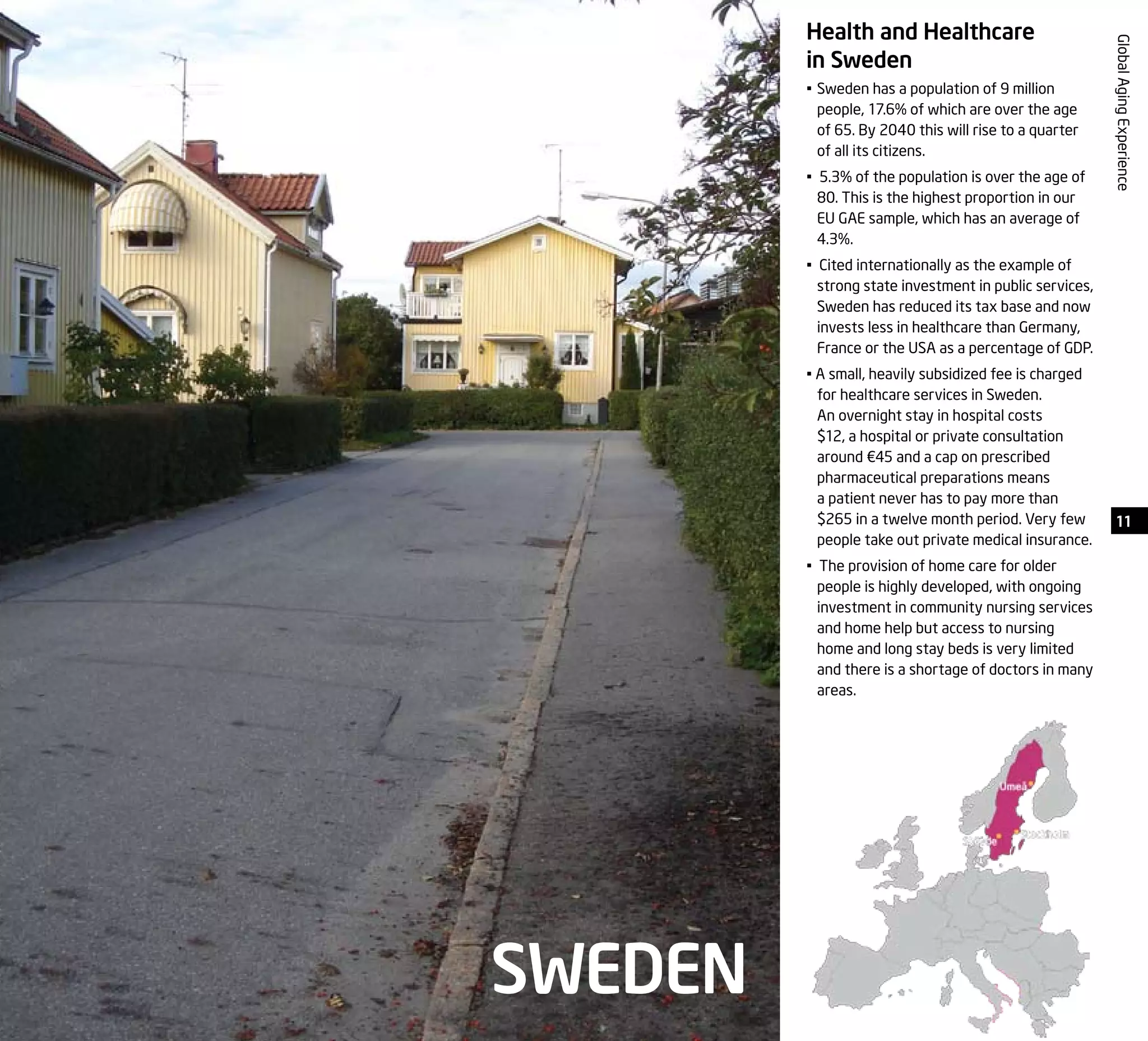 GlobalAgingExperience
Health and Healthcare
in Sweden
•	Sweden has a population of 9 million
people, 17.6% of which are over the age
of 65. By 2040 this will rise to a quarter
of all its citizens.
• 5.3% of the population is over the age of
80. This is the highest proportion in our
EU GAE sample, which has an average of
4.3%.
• Cited internationally as the example of
strong state investment in public services,
Sweden has reduced its tax base and now
invests less in healthcare than Germany,
France or the USA as a percentage of GDP.
• A small, heavily subsidized fee is charged
for healthcare services in Sweden.
An overnight stay in hospital costs
$12, a hospital or private consultation
around €45 and a cap on prescribed
pharmaceutical preparations means
a patient never has to pay more than
$265 in a twelve month period. Very few
people take out private medical insurance.
• The provision of home care for older
people is highly developed, with ongoing
investment in community nursing services
and home help but access to nursing
home and long stay beds is very limited
and there is a shortage of doctors in many
areas.
SWEDEN
11
 