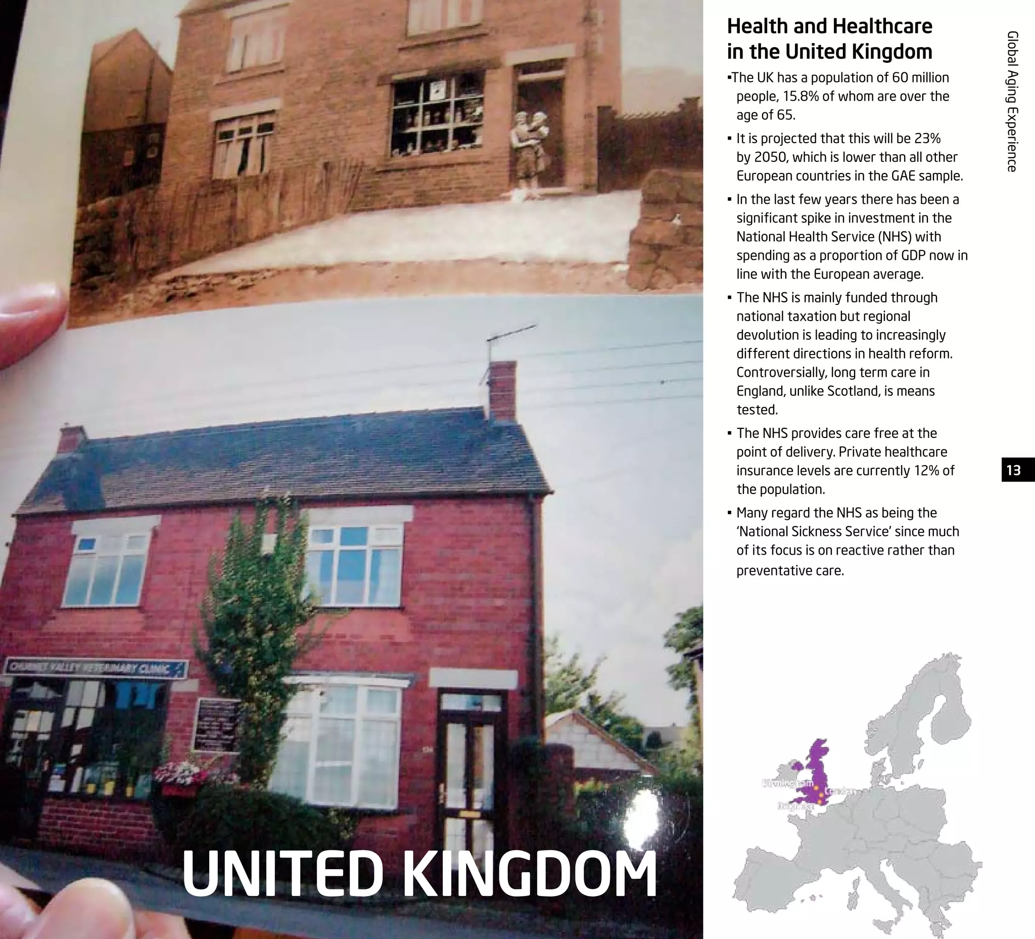 13
GlobalAgingExperience
UNITED KINGDOM
Health and Healthcare
in the United Kingdom
•The UK has a population of 60 million
people, 15.8% of whom are over the
age of 65.
•	It is projected that this will be 23%
by 2050, which is lower than all other
European countries in the GAE sample.
•	In the last few years there has been a
significant spike in investment in the
National Health Service (NHS) with
spending as a proportion of GDP now in
line with the European average.
•	The NHS is mainly funded through
national taxation but regional
devolution is leading to increasingly
different directions in health reform.
Controversially, long term care in
England, unlike Scotland, is means
tested.
•	The NHS provides care free at the
point of delivery. Private healthcare
insurance levels are currently 12% of
the population.
•	Many regard the NHS as being the
‘National Sickness Service’ since much
of its focus is on reactive rather than
preventative care.
 