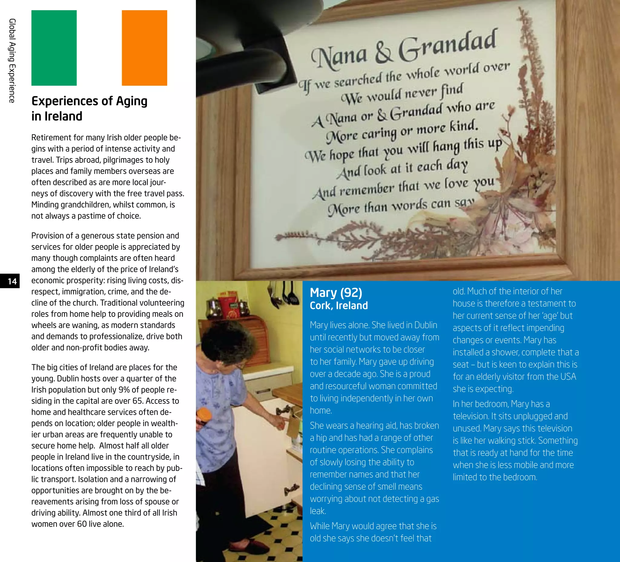 14
GlobalAgingExperience
Experiences of Aging
in Ireland
Retirement for many Irish older people be-
gins with a period of intense activity and
travel. Trips abroad, pilgrimages to holy
places and family members overseas are
often described as are more local jour-
neys of discovery with the free travel pass.
Minding grandchildren, whilst common, is
not always a pastime of choice.
Provision of a generous state pension and
services for older people is appreciated by
many though complaints are often heard
among the elderly of the price of Ireland’s
economic prosperity: rising living costs, dis-
respect, immigration, crime, and the de-
cline of the church. Traditional volunteering
roles from home help to providing meals on
wheels are waning, as modern standards
and demands to professionalize, drive both
older and non-profit bodies away.
The big cities of Ireland are places for the
young. Dublin hosts over a quarter of the
Irish population but only 9% of people re-
siding in the capital are over 65. Access to
home and healthcare services often de-
pends on location; older people in wealth-
ier urban areas are frequently unable to
secure home help. Almost half all older
people in Ireland live in the countryside, in
locations often impossible to reach by pub-
lic transport. Isolation and a narrowing of
opportunities are brought on by the be-
reavements arising from loss of spouse or
driving ability. Almost one third of all Irish
women over 60 live alone.
Mary lives alone. She lived in Dublin
until recently but moved away from
her social networks to be closer
to her family. Mary gave up driving
over a decade ago. She is a proud
and resourceful woman committed
to living independently in her own
home.
She wears a hearing aid, has broken
a hip and has had a range of other
routine operations. She complains
of slowly losing the ability to
remember names and that her
declining sense of smell means
worrying about not detecting a gas
leak.
While Mary would agree that she is
old she says she doesn’t feel that
Mary (92)
Cork, Ireland
old. Much of the interior of her
house is therefore a testament to
her current sense of her ‘age’ but
aspects of it reflect impending
changes or events. Mary has
installed a shower, complete that a
seat – but is keen to explain this is
for an elderly visitor from the USA
she is expecting.
In her bedroom, Mary has a
television. It sits unplugged and
unused. Mary says this television
is like her walking stick. Something
that is ready at hand for the time
when she is less mobile and more
limited to the bedroom.
 