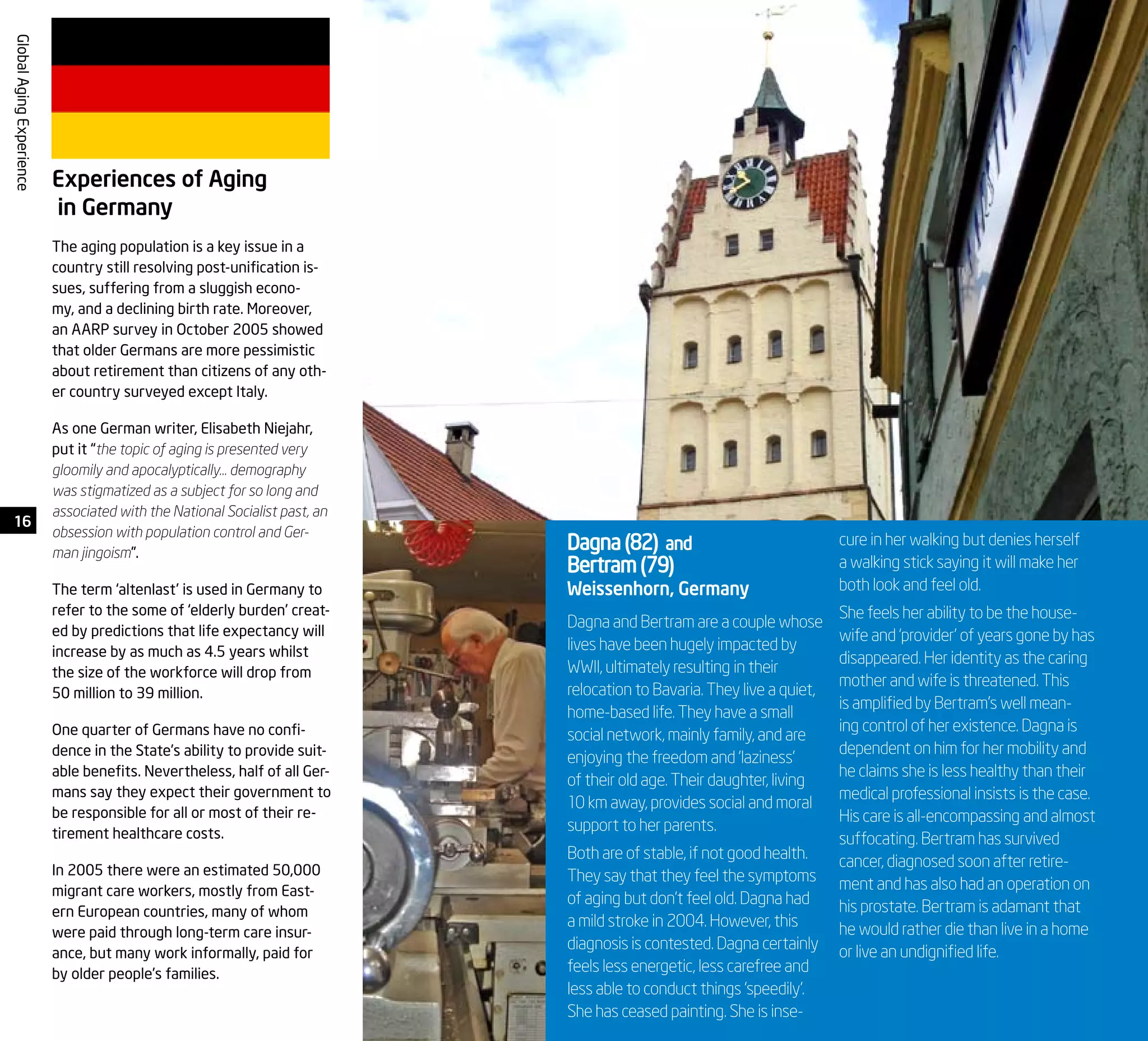 16
GlobalAgingExperience
Dagna and Bertram are a couple whose
lives have been hugely impacted by
WWII, ultimately resulting in their
relocation to Bavaria. They live a quiet,
home-based life. They have a small
social network, mainly family, and are
enjoying the freedom and ‘laziness’
of their old age. Their daughter, living
10 km away, provides social and moral
support to her parents.
Both are of stable, if not good health.
They say that they feel the symptoms
of aging but don’t feel old. Dagna had
a mild stroke in 2004. However, this
diagnosis is contested. Dagna certainly
feels less energetic, less carefree and
less able to conduct things ‘speedily’.
She has ceased painting. She is inse-
Dagna(82) and
Bertram(79)
Weissenhorn, Germany
cure in her walking but denies herself
a walking stick saying it will make her
both look and feel old.
She feels her ability to be the house-
wife and ‘provider’ of years gone by has
disappeared. Her identity as the caring
mother and wife is threatened. This
is amplified by Bertram’s well mean-
ing control of her existence. Dagna is
dependent on him for her mobility and
he claims she is less healthy than their
medical professional insists is the case.
His care is all-encompassing and almost
suffocating. Bertram has survived
cancer, diagnosed soon after retire-
ment and has also had an operation on
his prostate. Bertram is adamant that
he would rather die than live in a home
or live an undignified life.
Experiences of Aging
in Germany
The aging population is a key issue in a
country still resolving post-unification is-
sues, suffering from a sluggish econo-
my, and a declining birth rate. Moreover,
an AARP survey in October 2005 showed
that older Germans are more pessimistic
about retirement than citizens of any oth-
er country surveyed except Italy.
As one German writer, Elisabeth Niejahr,
put it “the topic of aging is presented very
gloomily and apocalyptically… demography
was stigmatized as a subject for so long and
associated with the National Socialist past, an
obsession with population control and Ger-
man jingoism”.
The term ‘altenlast’ is used in Germany to
refer to the some of ‘elderly burden’ creat-
ed by predictions that life expectancy will
increase by as much as 4.5 years whilst
the size of the workforce will drop from
50 million to 39 million.
One quarter of Germans have no confi-
dence in the State’s ability to provide suit-
able benefits. Nevertheless, half of all Ger-
mans say they expect their government to
be responsible for all or most of their re-
tirement healthcare costs.
In 2005 there were an estimated 50,000
migrant care workers, mostly from East-
ern European countries, many of whom
were paid through long-term care insur-
ance, but many work informally, paid for
by older people’s families.
 