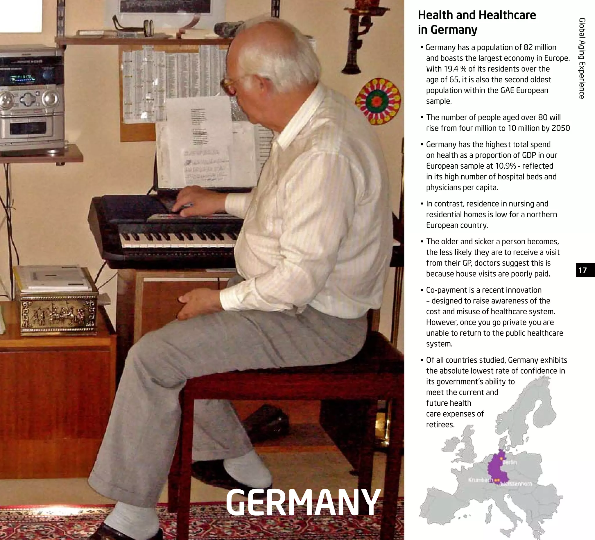 17
GlobalAgingExperience
Health and Healthcare
in Germany
• Germany has a population of 82 million
and boasts the largest economy in Europe.
With 19.4 % of its residents over the
age of 65, it is also the second oldest
population within the GAE European
sample.
•	The number of people aged over 80 will
rise from four million to 10 million by 2050
•	Germany has the highest total spend
on health as a proportion of GDP in our
European sample at 10.9% - reflected
in its high number of hospital beds and
physicians per capita.
•	In contrast, residence in nursing and
residential homes is low for a northern
European country.
•	The older and sicker a person becomes,
the less likely they are to receive a visit
from their GP, doctors suggest this is
because house visits are poorly paid.
•	Co-payment is a recent innovation
– designed to raise awareness of the
cost and misuse of healthcare system.
However, once you go private you are
unable to return to the public healthcare
system.
•	Of all countries studied, Germany exhibits
the absolute lowest rate of confidence in
its government’s ability to
meet the current and
future health
care expenses of
retirees.
GERMANY
 