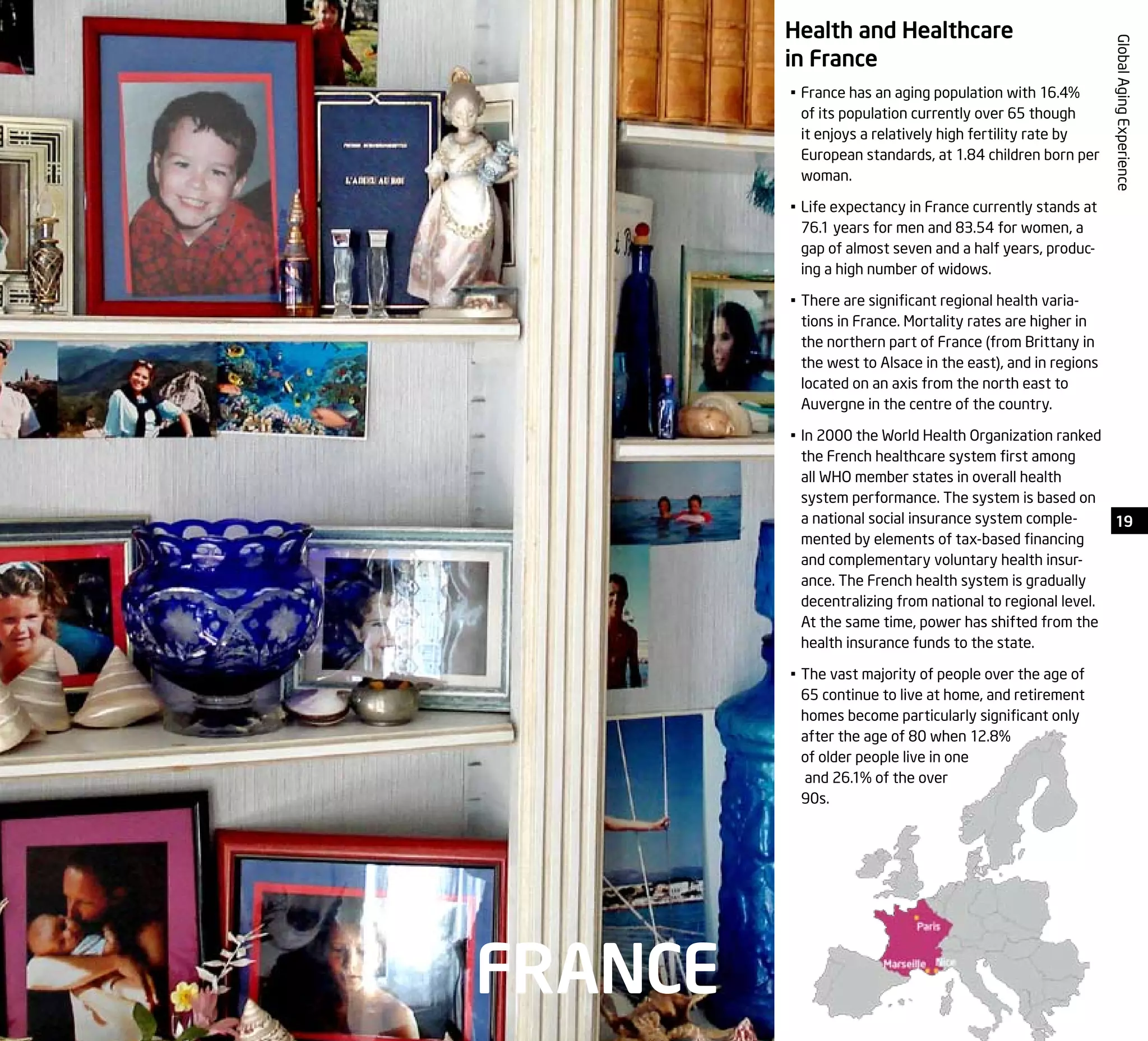 19
GlobalAgingExperience
Health and Healthcare
in France
•	France has an aging population with 16.4%
of its population currently over 65 though
it enjoys a relatively high fertility rate by
European standards, at 1.84 children born per
woman.
•	Life expectancy in France currently stands at
76.1 years for men and 83.54 for women, a
gap of almost seven and a half years, produc-
ing a high number of widows.
•	There are significant regional health varia-
tions in France. Mortality rates are higher in
the northern part of France (from Brittany in
the west to Alsace in the east), and in regions
located on an axis from the north east to
Auvergne in the centre of the country.
•	In 2000 the World Health Organization ranked
the French healthcare system first among
all WHO member states in overall health
system performance. The system is based on
a national social insurance system comple-
mented by elements of tax-based financing
and complementary voluntary health insur-
ance. The French health system is gradually
decentralizing from national to regional level.
At the same time, power has shifted from the
health insurance funds to the state.
•	The vast majority of people over the age of
65 continue to live at home, and retirement
homes become particularly significant only
after the age of 80 when 12.8%
of older people live in one
and 26.1% of the over
90s.
FRANCE
 