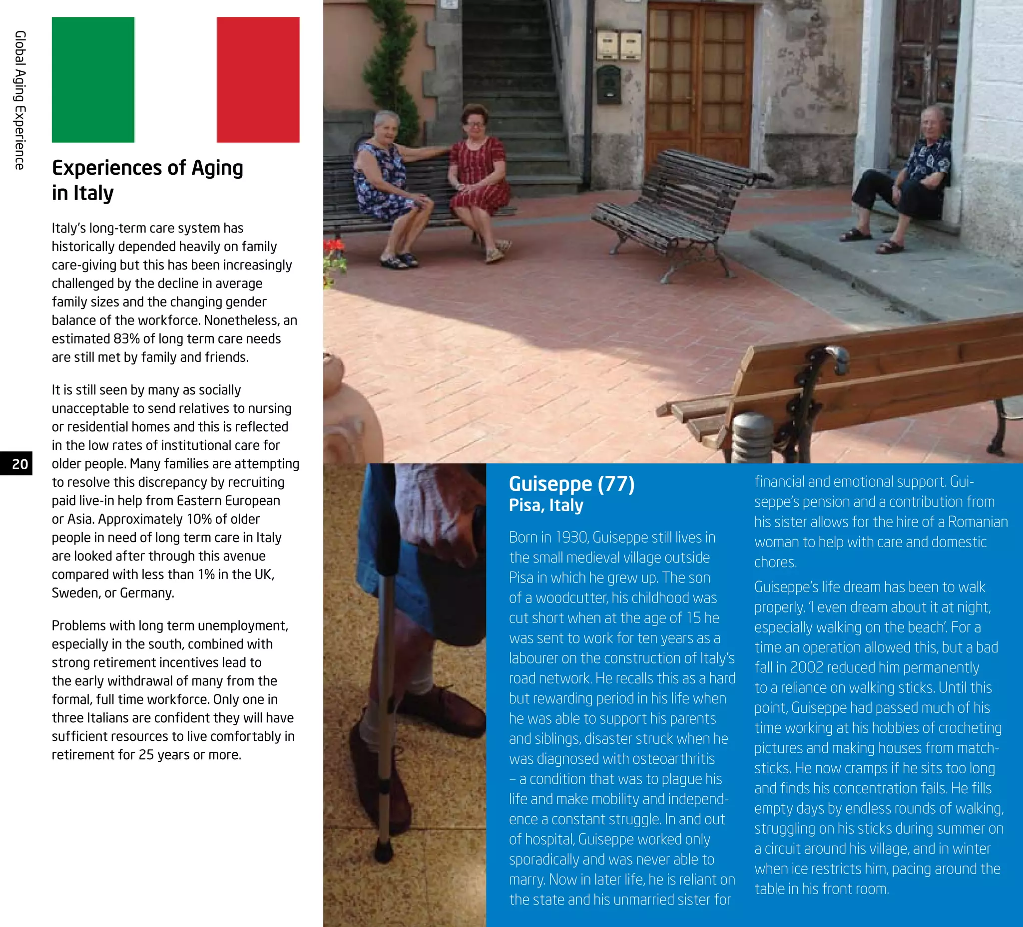 20
GlobalAgingExperience
Born in 1930, Guiseppe still lives in
the small medieval village outside
Pisa in which he grew up. The son
of a woodcutter, his childhood was
cut short when at the age of 15 he
was sent to work for ten years as a
labourer on the construction of Italy’s
road network. He recalls this as a hard
but rewarding period in his life when
he was able to support his parents
and siblings, disaster struck when he
was diagnosed with osteoarthritis
– a condition that was to plague his
life and make mobility and independ-
ence a constant struggle. In and out
of hospital, Guiseppe worked only
sporadically and was never able to
marry. Now in later life, he is reliant on
the state and his unmarried sister for
Guiseppe (77)
Pisa, Italy
financial and emotional support. Gui-
seppe’s pension and a contribution from
his sister allows for the hire of a Romanian
woman to help with care and domestic
chores.
Guiseppe’s life dream has been to walk
properly. ‘I even dream about it at night,
especially walking on the beach’. For a
time an operation allowed this, but a bad
fall in 2002 reduced him permanently
to a reliance on walking sticks. Until this
point, Guiseppe had passed much of his
time working at his hobbies of crocheting
pictures and making houses from match-
sticks. He now cramps if he sits too long
and finds his concentration fails. He fills
empty days by endless rounds of walking,
struggling on his sticks during summer on
a circuit around his village, and in winter
when ice restricts him, pacing around the
table in his front room.
Experiences of Aging
in Italy
Italy’s long-term care system has
historically depended heavily on family
care-giving but this has been increasingly
challenged by the decline in average
family sizes and the changing gender
balance of the workforce. Nonetheless, an
estimated 83% of long term care needs
are still met by family and friends.
It is still seen by many as socially
unacceptable to send relatives to nursing
or residential homes and this is reflected
in the low rates of institutional care for
older people. Many families are attempting
to resolve this discrepancy by recruiting
paid live-in help from Eastern European
or Asia. Approximately 10% of older
people in need of long term care in Italy
are looked after through this avenue
compared with less than 1% in the UK,
Sweden, or Germany.
Problems with long term unemployment,
especially in the south, combined with
strong retirement incentives lead to
the early withdrawal of many from the
formal, full time workforce. Only one in
three Italians are confident they will have
sufficient resources to live comfortably in
retirement for 25 years or more.
 
