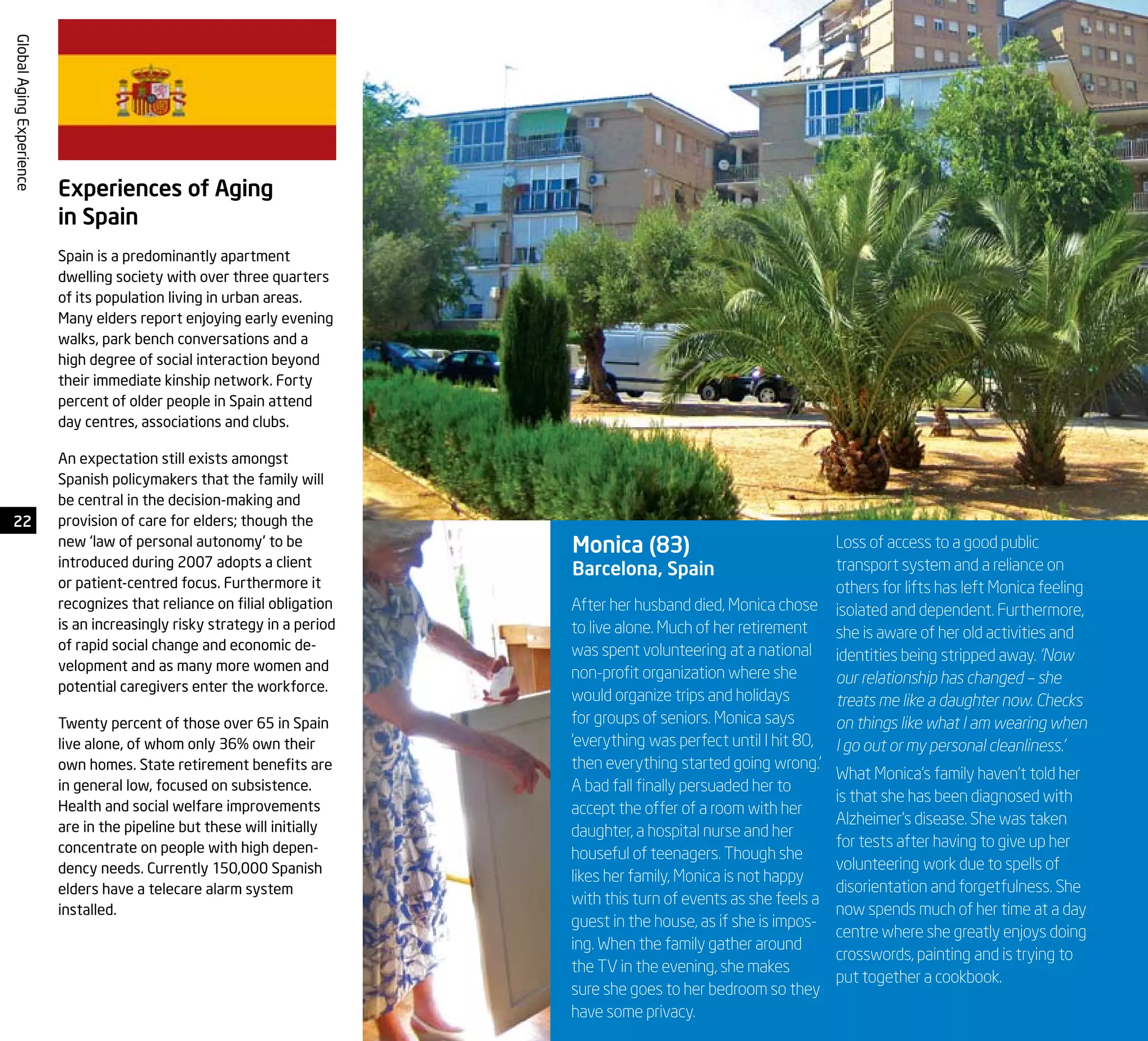 22
GlobalAgingExperience
After her husband died, Monica chose
to live alone. Much of her retirement
was spent volunteering at a national
non-profit organization where she
would organize trips and holidays
for groups of seniors. Monica says
‘everything was perfect until I hit 80,
then everything started going wrong.’
A bad fall finally persuaded her to
accept the offer of a room with her
daughter, a hospital nurse and her
houseful of teenagers. Though she
likes her family, Monica is not happy
with this turn of events as she feels a
guest in the house, as if she is impos-
ing. When the family gather around
the TV in the evening, she makes
sure she goes to her bedroom so they
have some privacy.
Monica (83)
Barcelona, Spain
Loss of access to a good public
transport system and a reliance on
others for lifts has left Monica feeling
isolated and dependent. Furthermore,
she is aware of her old activities and
identities being stripped away. ‘Now
our relationship has changed – she
treats me like a daughter now. Checks
on things like what I am wearing when
I go out or my personal cleanliness.’
What Monica’s family haven’t told her
is that she has been diagnosed with
Alzheimer’s disease. She was taken
for tests after having to give up her
volunteering work due to spells of
disorientation and forgetfulness. She
now spends much of her time at a day
centre where she greatly enjoys doing
crosswords, painting and is trying to
put together a cookbook.
Experiences of Aging
in Spain
Spain is a predominantly apartment
dwelling society with over three quarters
of its population living in urban areas.
Many elders report enjoying early evening
walks, park bench conversations and a
high degree of social interaction beyond
their immediate kinship network. Forty
percent of older people in Spain attend
day centres, associations and clubs.
An expectation still exists amongst
Spanish policymakers that the family will
be central in the decision-making and
provision of care for elders; though the
new ‘law of personal autonomy’ to be
introduced during 2007 adopts a client
or patient-centred focus. Furthermore it
recognizes that reliance on filial obligation
is an increasingly risky strategy in a period
of rapid social change and economic de-
velopment and as many more women and
potential caregivers enter the workforce.
Twenty percent of those over 65 in Spain
live alone, of whom only 36% own their
own homes. State retirement benefits are
in general low, focused on subsistence.
Health and social welfare improvements
are in the pipeline but these will initially
concentrate on people with high depen-
dency needs. Currently 150,000 Spanish
elders have a telecare alarm system
installed.
 