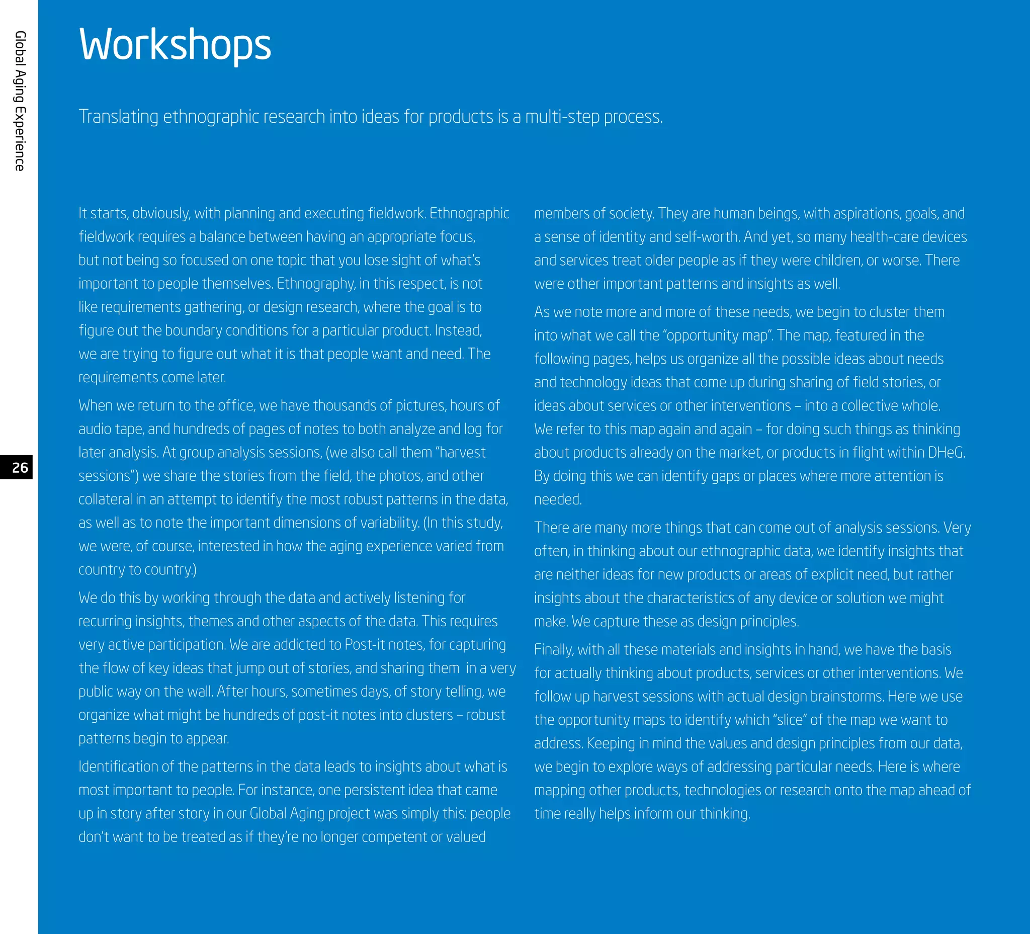 GlobalAgingExperience
Workshops
Translating ethnographic research into ideas for products is a multi-step process.
It starts, obviously, with planning and executing fieldwork. Ethnographic
fieldwork requires a balance between having an appropriate focus,
but not being so focused on one topic that you lose sight of what’s
important to people themselves. Ethnography, in this respect, is not
like requirements gathering, or design research, where the goal is to
figure out the boundary conditions for a particular product. Instead,
we are trying to figure out what it is that people want and need. The
requirements come later.
When we return to the office, we have thousands of pictures, hours of
audio tape, and hundreds of pages of notes to both analyze and log for
later analysis. At group analysis sessions, (we also call them “harvest
sessions”) we share the stories from the field, the photos, and other
collateral in an attempt to identify the most robust patterns in the data,
as well as to note the important dimensions of variability. (In this study,
we were, of course, interested in how the aging experience varied from
country to country.)
We do this by working through the data and actively listening for
recurring insights, themes and other aspects of the data. This requires
very active participation. We are addicted to Post-it notes, for capturing
the flow of key ideas that jump out of stories, and sharing them in a very
public way on the wall. After hours, sometimes days, of story telling, we
organize what might be hundreds of post-it notes into clusters – robust
patterns begin to appear.
Identification of the patterns in the data leads to insights about what is
most important to people. For instance, one persistent idea that came
up in story after story in our Global Aging project was simply this: people
don’t want to be treated as if they’re no longer competent or valued
members of society. They are human beings, with aspirations, goals, and
a sense of identity and self-worth. And yet, so many health-care devices
and services treat older people as if they were children, or worse. There
were other important patterns and insights as well.
As we note more and more of these needs, we begin to cluster them
into what we call the “opportunity map”. The map, featured in the
following pages, helps us organize all the possible ideas about needs
and technology ideas that come up during sharing of field stories, or
ideas about services or other interventions – into a collective whole.
We refer to this map again and again – for doing such things as thinking
about products already on the market, or products in flight within DHeG.
By doing this we can identify gaps or places where more attention is
needed.
There are many more things that can come out of analysis sessions. Very
often, in thinking about our ethnographic data, we identify insights that
are neither ideas for new products or areas of explicit need, but rather
insights about the characteristics of any device or solution we might
make. We capture these as design principles.
Finally, with all these materials and insights in hand, we have the basis
for actually thinking about products, services or other interventions. We
follow up harvest sessions with actual design brainstorms. Here we use
the opportunity maps to identify which “slice” of the map we want to
address. Keeping in mind the values and design principles from our data,
we begin to explore ways of addressing particular needs. Here is where
mapping other products, technologies or research onto the map ahead of
time really helps inform our thinking.
26
 
