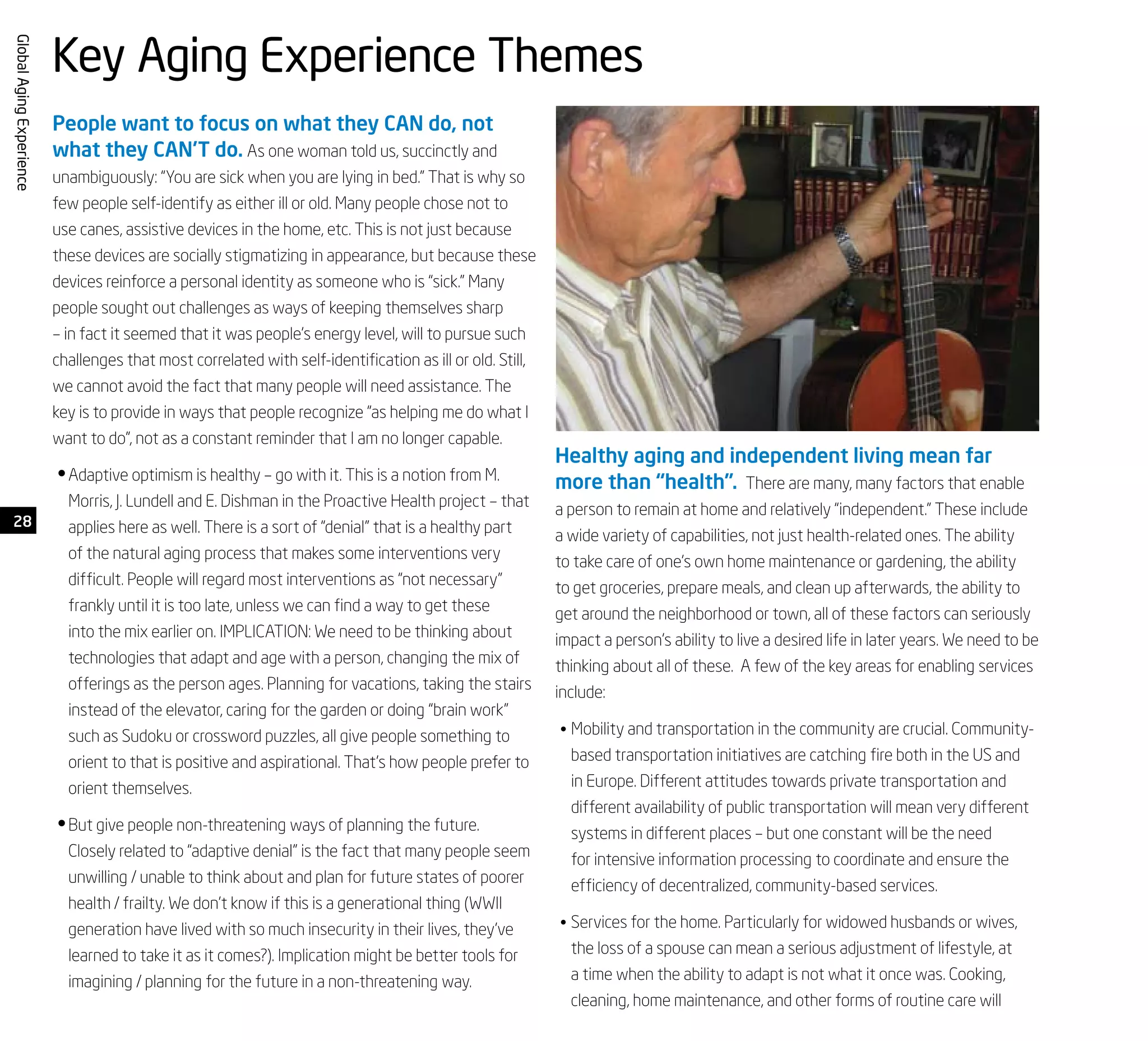 28
GlobalAgingExperience
People want to focus on what they CAN do, not
what they CAN’T do. As one woman told us, succinctly and
unambiguously: “You are sick when you are lying in bed.” That is why so
few people self-identify as either ill or old. Many people chose not to
use canes, assistive devices in the home, etc. This is not just because
these devices are socially stigmatizing in appearance, but because these
devices reinforce a personal identity as someone who is “sick.” Many
people sought out challenges as ways of keeping themselves sharp
– in fact it seemed that it was people’s energy level, will to pursue such
challenges that most correlated with self-identification as ill or old. Still,
we cannot avoid the fact that many people will need assistance. The
key is to provide in ways that people recognize “as helping me do what I
want to do”, not as a constant reminder that I am no longer capable.
Adaptive optimism is healthy – go with it. This is a notion from M.•	
Morris, J. Lundell and E. Dishman in the Proactive Health project – that
applies here as well. There is a sort of “denial” that is a healthy part
of the natural aging process that makes some interventions very
difficult. People will regard most interventions as “not necessary”
frankly until it is too late, unless we can find a way to get these
into the mix earlier on. IMPLICATION: We need to be thinking about
technologies that adapt and age with a person, changing the mix of
offerings as the person ages. Planning for vacations, taking the stairs
instead of the elevator, caring for the garden or doing “brain work”
such as Sudoku or crossword puzzles, all give people something to
orient to that is positive and aspirational. That’s how people prefer to
orient themselves.
But give people non-threatening ways of planning the future.•	
Closely related to “adaptive denial” is the fact that many people seem
unwilling / unable to think about and plan for future states of poorer
health / frailty. We don’t know if this is a generational thing (WWII
generation have lived with so much insecurity in their lives, they’ve
learned to take it as it comes?). Implication might be better tools for
imagining / planning for the future in a non-threatening way.
Healthy aging and independent living mean far
more than “health”. There are many, many factors that enable
a person to remain at home and relatively “independent.” These include
a wide variety of capabilities, not just health-related ones. The ability
to take care of one’s own home maintenance or gardening, the ability
to get groceries, prepare meals, and clean up afterwards, the ability to
get around the neighborhood or town, all of these factors can seriously
impact a person’s ability to live a desired life in later years. We need to be
thinking about all of these. A few of the key areas for enabling services
include:
Mobility and transportation in the community are crucial. Community-•	
based transportation initiatives are catching fire both in the US and
in Europe. Different attitudes towards private transportation and
different availability of public transportation will mean very different
systems in different places – but one constant will be the need
for intensive information processing to coordinate and ensure the
efficiency of decentralized, community-based services.
Services for the home. Particularly for widowed husbands or wives,•	
the loss of a spouse can mean a serious adjustment of lifestyle, at
a time when the ability to adapt is not what it once was. Cooking,
cleaning, home maintenance, and other forms of routine care will
Key Aging Experience Themes
 