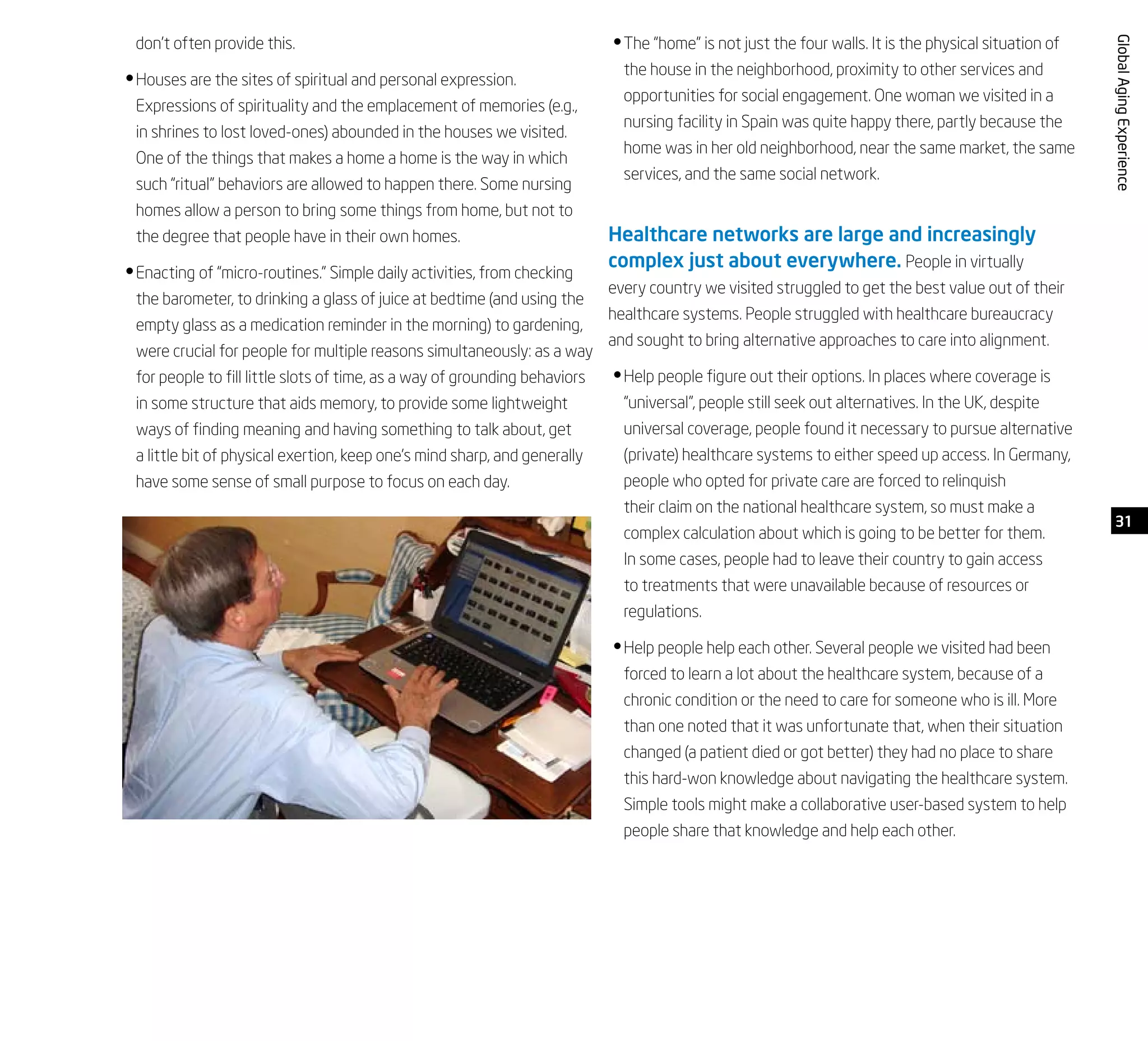 31
GlobalAgingExperience
don’t often provide this.
Houses are the sites of spiritual and personal expression.•	
Expressions of spirituality and the emplacement of memories (e.g.,
in shrines to lost loved-ones) abounded in the houses we visited.
One of the things that makes a home a home is the way in which
such “ritual” behaviors are allowed to happen there. Some nursing
homes allow a person to bring some things from home, but not to
the degree that people have in their own homes.
Enacting of “micro-routines.” Simple daily activities, from checking•	
the barometer, to drinking a glass of juice at bedtime (and using the
empty glass as a medication reminder in the morning) to gardening,
were crucial for people for multiple reasons simultaneously: as a way
for people to fill little slots of time, as a way of grounding behaviors
in some structure that aids memory, to provide some lightweight
ways of finding meaning and having something to talk about, get
a little bit of physical exertion, keep one’s mind sharp, and generally
have some sense of small purpose to focus on each day.
The “home” is not just the four walls. It is the physical situation of•	
the house in the neighborhood, proximity to other services and
opportunities for social engagement. One woman we visited in a
nursing facility in Spain was quite happy there, partly because the
home was in her old neighborhood, near the same market, the same
services, and the same social network.
Healthcare networks are large and increasingly
complex just about everywhere. People in virtually
every country we visited struggled to get the best value out of their
healthcare systems. People struggled with healthcare bureaucracy
and sought to bring alternative approaches to care into alignment.
Help people figure out their options. In places where coverage is•	
“universal”, people still seek out alternatives. In the UK, despite
universal coverage, people found it necessary to pursue alternative
(private) healthcare systems to either speed up access. In Germany,
people who opted for private care are forced to relinquish
their claim on the national healthcare system, so must make a
complex calculation about which is going to be better for them.
In some cases, people had to leave their country to gain access
to treatments that were unavailable because of resources or
regulations.
Help people help each other. Several people we visited had been•	
forced to learn a lot about the healthcare system, because of a
chronic condition or the need to care for someone who is ill. More
than one noted that it was unfortunate that, when their situation
changed (a patient died or got better) they had no place to share
this hard-won knowledge about navigating the healthcare system.
Simple tools might make a collaborative user-based system to help
people share that knowledge and help each other.
 