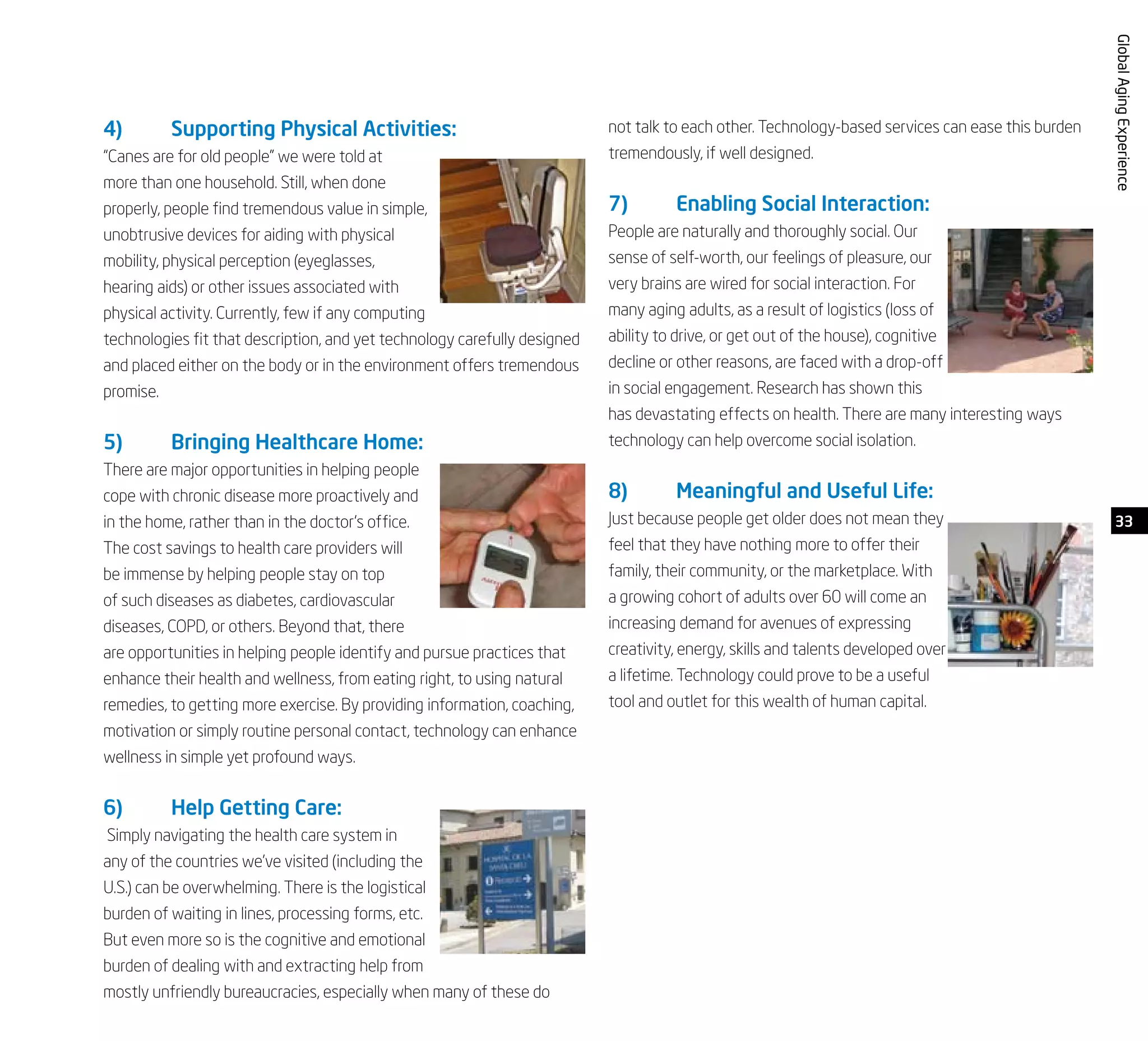 33
GlobalAgingExperience
4)	 Supporting Physical Activities:
“Canes are for old people” we were told at
more than one household. Still, when done
properly, people find tremendous value in simple,
unobtrusive devices for aiding with physical
mobility, physical perception (eyeglasses,
hearing aids) or other issues associated with
physical activity. Currently, few if any computing
technologies fit that description, and yet technology carefully designed
and placed either on the body or in the environment offers tremendous
promise.
5)	 Bringing Healthcare Home:
There are major opportunities in helping people
cope with chronic disease more proactively and
in the home, rather than in the doctor’s office.
The cost savings to health care providers will
be immense by helping people stay on top
of such diseases as diabetes, cardiovascular
diseases, COPD, or others. Beyond that, there
are opportunities in helping people identify and pursue practices that
enhance their health and wellness, from eating right, to using natural
remedies, to getting more exercise. By providing information, coaching,
motivation or simply routine personal contact, technology can enhance
wellness in simple yet profound ways.
6)	 Help Getting Care:
Simply navigating the health care system in
any of the countries we’ve visited (including the
U.S.) can be overwhelming. There is the logistical
burden of waiting in lines, processing forms, etc.
But even more so is the cognitive and emotional
burden of dealing with and extracting help from
mostly unfriendly bureaucracies, especially when many of these do
not talk to each other. Technology-based services can ease this burden
tremendously, if well designed.
7)	 Enabling Social Interaction:
People are naturally and thoroughly social. Our
sense of self-worth, our feelings of pleasure, our
very brains are wired for social interaction. For
many aging adults, as a result of logistics (loss of
ability to drive, or get out of the house), cognitive
decline or other reasons, are faced with a drop-off
in social engagement. Research has shown this
has devastating effects on health. There are many interesting ways
technology can help overcome social isolation.
8)	 Meaningful and Useful Life:
Just because people get older does not mean they
feel that they have nothing more to offer their
family, their community, or the marketplace. With
a growing cohort of adults over 60 will come an
increasing demand for avenues of expressing
creativity, energy, skills and talents developed over
a lifetime. Technology could prove to be a useful
tool and outlet for this wealth of human capital.
 