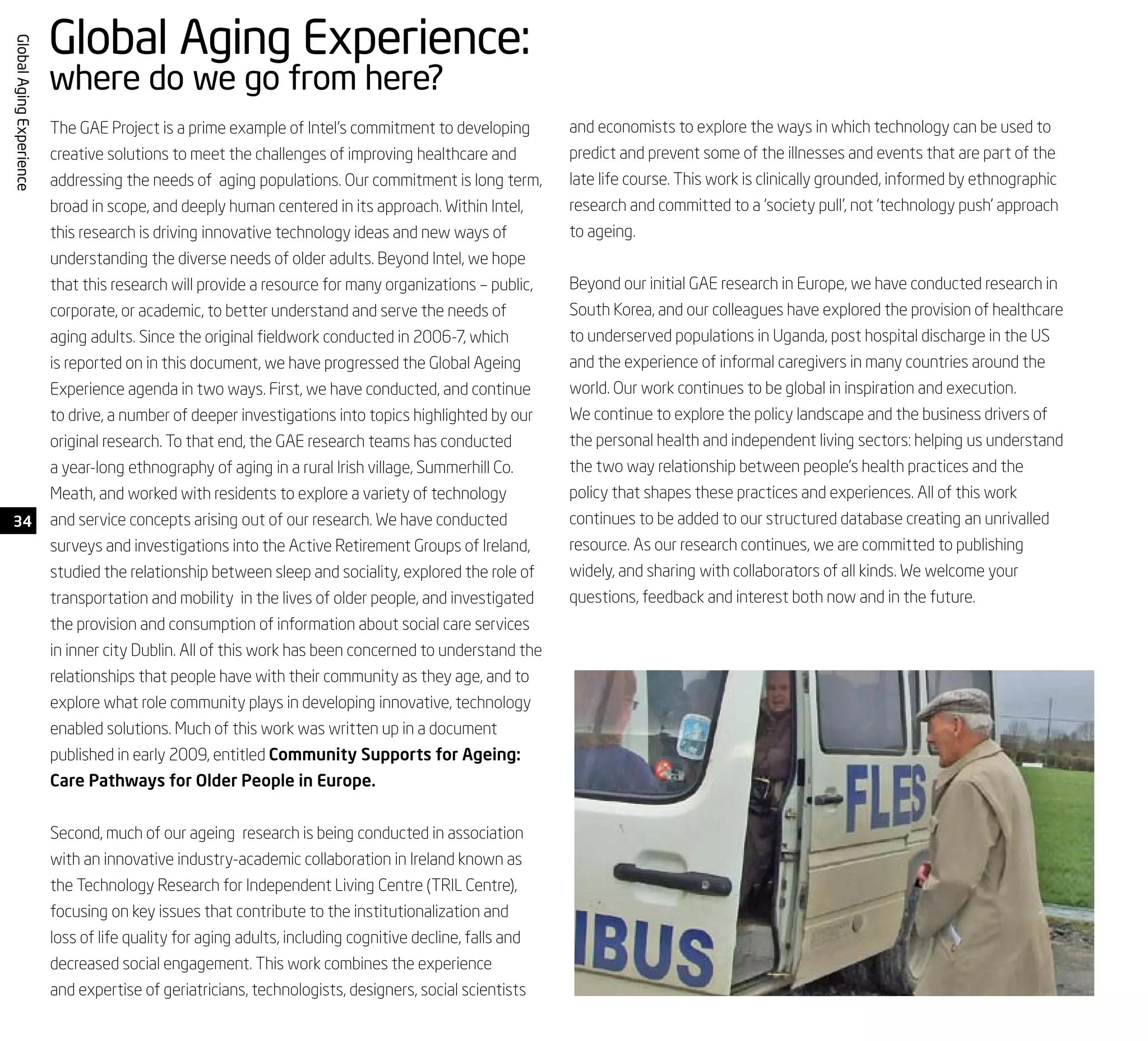 34
GlobalAgingExperience
The GAE Project is a prime example of Intel’s commitment to developing
creative solutions to meet the challenges of improving healthcare and
addressing the needs of aging populations. Our commitment is long term,
broad in scope, and deeply human centered in its approach. Within Intel,
this research is driving innovative technology ideas and new ways of
understanding the diverse needs of older adults. Beyond Intel, we hope
that this research will provide a resource for many organizations – public,
corporate, or academic, to better understand and serve the needs of
aging adults. Since the original fieldwork conducted in 2006-7, which
is reported on in this document, we have progressed the Global Ageing
Experience agenda in two ways. First, we have conducted, and continue
to drive, a number of deeper investigations into topics highlighted by our
original research. To that end, the GAE research teams has conducted
a year-long ethnography of aging in a rural Irish village, Summerhill Co.
Meath, and worked with residents to explore a variety of technology
and service concepts arising out of our research. We have conducted
surveys and investigations into the Active Retirement Groups of Ireland,
studied the relationship between sleep and sociality, explored the role of
transportation and mobility in the lives of older people, and investigated
the provision and consumption of information about social care services
in inner city Dublin. All of this work has been concerned to understand the
relationships that people have with their community as they age, and to
explore what role community plays in developing innovative, technology
enabled solutions. Much of this work was written up in a document
published in early 2009, entitled Community Supports for Ageing:
Care Pathways for Older People in Europe.
Second, much of our ageing research is being conducted in association
with an innovative industry-academic collaboration in Ireland known as
the Technology Research for Independent Living Centre (TRIL Centre),
focusing on key issues that contribute to the institutionalization and
loss of life quality for aging adults, including cognitive decline, falls and
decreased social engagement. This work combines the experience
and expertise of geriatricians, technologists, designers, social scientists
Global Aging Experience:
where do we go from here?
and economists to explore the ways in which technology can be used to
predict and prevent some of the illnesses and events that are part of the
late life course. This work is clinically grounded, informed by ethnographic
research and committed to a ‘society pull’, not ‘technology push’ approach
to ageing.
Beyond our initial GAE research in Europe, we have conducted research in
South Korea, and our colleagues have explored the provision of healthcare
to underserved populations in Uganda, post hospital discharge in the US
and the experience of informal caregivers in many countries around the
world. Our work continues to be global in inspiration and execution.
We continue to explore the policy landscape and the business drivers of
the personal health and independent living sectors: helping us understand
the two way relationship between people’s health practices and the
policy that shapes these practices and experiences. All of this work
continues to be added to our structured database creating an unrivalled
resource. As our research continues, we are committed to publishing
widely, and sharing with collaborators of all kinds. We welcome your
questions, feedback and interest both now and in the future.
 