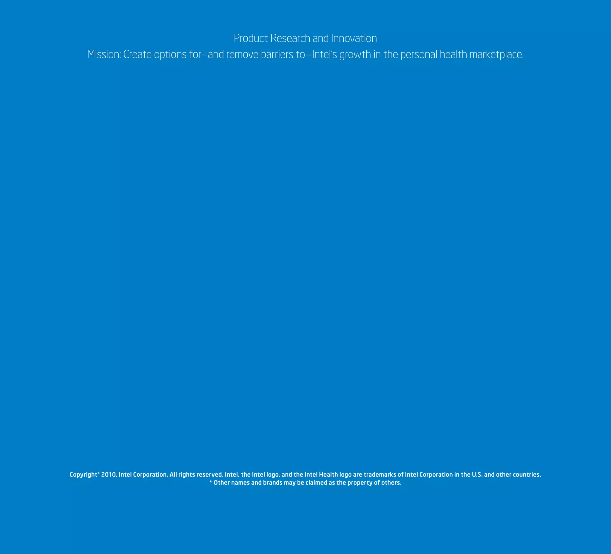 Product Research and Innovation
Mission: Create options for—and remove barriers to—Intel’s growth in the personal health marketplace.
Copyright© 2010, Intel Corporation. All rights reserved. Intel, the Intel logo, and the Intel Health logo are trademarks of Intel Corporation in the U.S. and other countries.
* Other names and brands may be claimed as the property of others.
 