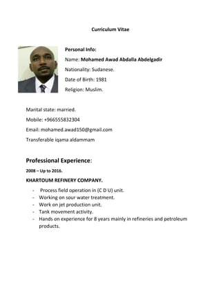 Curriculum Vitae
Personal Info:
Name: Mohamed Awad Abdalla Abdelgadir
Nationality: Sudanese.
Date of Birth: 1981
Religion: Muslim.
Marital state: married.
Mobile: +966555832304
Email: mohamed.awad150@gmail.com
Transferable iqama aldammam
Professional Experience:
2008 – Up to 2016.
KHARTOUM REFINERY COMPANY.
- Process field operation in (C D U) unit.
- Working on sour water treatment.
- Work on jet production unit.
- Tank movement activity.
- Hands on experience for 8 years mainly in refineries and petroleum
products.
 