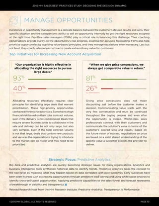 2015 MHI SALES BEST PRACTICES STUDY: DECODING THE DECISION DYNAMIC
©2015 MHI GLOBAL, all rights reserved page 10
Excellence in opportunity management is a delicate balance between the customer’s desired results and wins, their
specific situation and the salesperson’s ability to sell an opportunity internally to get the right resources assigned
at the right time. Frontline sales managers (FSMs) play a critical role in balancing this challenge. Their coaching
conversations provide clarity on the opportunity’s real progress, essential for accurate forecasting. FSMs also help
prioritize opportunities by applying value-based principles, and they manage escalations when necessary. Last but
not least, they coach salespeople on how to create extraordinary value for customers.
Top Initiatives for Increasing New Account Acquisition
Strategic Focus: Predictive Analytics
Big data and predictive analytics are quickly becoming strategic issues for many organizations. Analytics and
business intelligence tools synthesize historical data to identify trends. Predictive analytics takes the concept to
the next level by modeling what may happen based on data correlated with past outcomes. Early successes have
been seen in areas such as creating opportunities through predictive lead scoring and using white space analysis to
identify cross-sell/upsell opportunities. Applying predictive capabilities to the sales funnel and forecast represents
a breakthrough in visibility and transparency.
Related Research Note from the MHI Research Institute: Predictive Analytics: Transparency to Performance.
Manage Opportunities
“When we give price concessions, we
always get comparable value in return.”
“Our organization is highly effective in
allocating the right resources to pursue
large deals.”
Allocating resources effectively requires clear
principles for identifying large deals that warrant
prioritization. These high-priority opportunities
canhavedifferentcharacteristics.Somehaveahigh
financial risk based on their total contract volume,
even if the delivery is not complicated. Deals that
require several business units to collaborate in the
sale and delivery can be not only large, but also
very complex. Even if the total contract volume
is not that large, deals that contain new products
and services the organization is trying to introduce
to the market can be riskier and may need to be
prioritized.
93%
world-class
81%
world-class
40%
all respondents
26%
all respondents
Giving price concessions does not mean
discounting just before the customer makes a
decision. Communicating value starts with the
very first conversation and must be continued
throughout the buying process and even after
the opportunity is closed. World-class sales
professionals connect with their customers and
communicate the solution’s value in terms of the
customer’s desired wins and results. Based on
this future vision of success, negotiations on price
are based on a solid, shared understanding of the
specific value a customer expects the provider to
deliver.
 