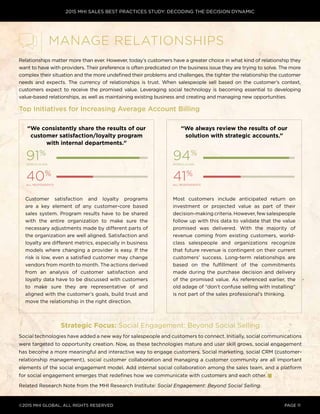 2015 MHI SALES BEST PRACTICES STUDY: DECODING THE DECISION DYNAMIC
©2015 MHI GLOBAL, all rights reserved page 11
Relationships matter more than ever. However, today’s customers have a greater choice in what kind of relationship they
want to have with providers. Their preference is often predicated on the business issue they are trying to solve. The more
complex their situation and the more undefined their problems and challenges, the tighter the relationship the customer
needs and expects. The currency of relationships is trust. When salespeople sell based on the customer’s context,
customers expect to receive the promised value. Leveraging social technology is becoming essential to developing
value-based relationships, as well as maintaining existing business and creating and managing new opportunities.
Top Initiatives for Increasing Average Account Billing
Strategic Focus: Social Engagement: Beyond Social Selling
Social technologies have added a new way for salespeople and customers to connect. Initially, social communications
were targeted to opportunity creation. Now, as these technologies mature and user skill grows, social engagement
has become a more meaningful and interactive way to engage customers. Social marketing, social CRM (customer-
relationship management), social customer collaboration and managing a customer community are all important
elements of the social engagement model. Add internal social collaboration among the sales team, and a platform
for social engagement emerges that redefines how we communicate with customers and each other.
Related Research Note from the MHI Research Institute: Social Engagement: Beyond Social Selling.
Manage Relationships
“We always review the results of our
solution with strategic accounts.”
“We consistently share the results of our
customer satisfaction/loyalty program
with internal departments.”
Customer satisfaction and loyalty programs
are a key element of any customer-core based
sales system. Program results have to be shared
with the entire organization to make sure the
necessary adjustments made by different parts of
the organization are well aligned. Satisfaction and
loyalty are different metrics, especially in business
models where changing a provider is easy. If the
risk is low, even a satisfied customer may change
vendors from month to month. The actions derived
from an analysis of customer satisfaction and
loyalty data have to be discussed with customers
to make sure they are representative of and
aligned with the customer’s goals, build trust and
move the relationship in the right direction.
91%
world-class
94%
world-class
40%
all respondents
41%
all respondents
Most customers include anticipated return on
investment or projected value as part of their
decision-making criteria. However, few salespeople
follow up with this data to validate that the value
promised was delivered. With the majority of
revenue coming from existing customers, world-
class salespeople and organizations recognize
that future revenue is contingent on their current
customers’ success. Long-term relationships are
based on the fulfillment of the commitments
made during the purchase decision and delivery
of the promised value. As referenced earlier, the
old adage of “don’t confuse selling with installing”
is not part of the sales professional’s thinking.
 