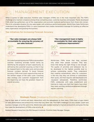 2015 MHI SALES BEST PRACTICES STUDY: DECODING THE DECISION DYNAMIC
©2015 MHI GLOBAL, all rights reserved page 14
When it comes to sales execution, frontline sales managers (FSMs) are in the most important role. The FSM’s
challenge is to maintain a balance among three competing areas: customer, business and people. Poorly developed
FSMs drive top performers out of the organization and promote mediocre performance from those who remain.
This is an untenable situation for any sales leader with ambitious performance goals. World-Class Sales Performers
understand that developing FSMs is a wise investment that creates tremendous leverage for building an effective
sales organization and growing the business.
Top Initiatives for Increasing Forecast Accuracy
Strategic Focus: Developing Frontline Sales Managers
Due to their span of control and daily interactions with the salespeople on their team, FSMs have a huge impact
on sales performance and productivity–more than any other role. The FSM’s challenge is to be a leader, coach and
business manager, all at the same time. World-class sales leaders looking to improve productivity and grow the top
line make the development of FSMs a top priority.
Related Research Note from the MHI Research Institute: Frontline Sales Manager Triangle.
Management Execution
“Our management team is highly
accountable for their sales teams’
continuous improvement.”
“Our sales managers are always held
accountable for ensuring the accuracy of
our sales forecast.”
Accurate forecasting requires FSMs to be excellent
coaches. Coaching provides funnel clarity by
identifying the progress of each opportunity, as
defined by the customer’s journey, so that it may
be mapped back to the sales cycle and accurate
forecast numbers derived. To boost forecast
accuracy, FSMs must coach opportunities even at
the earliest stages of the sales cycle. Coaching
deal strategy and customer engagement from
the beginning can have the greatest impact on
overall accuracy.
91%
world-class
96%
world-class
45%
all respondents
43%
all respondents
World-class FSMs know that they succeed
only when their people succeed. They also
know that doing the right things is not enough.
The quality of activities and behaviors has to
be developed to the highest possible level to
achieve outstanding results. They understand
that creating extraordinary value for customers
is the only way they can achieve or overachieve
their quota, and that requires well-developed and
-equipped salespeople. Therefore, world-class
FSMs collaborate with sales enablement and
training to make sure that their teams have what
they need, and they reinforce enablement through
regular coaching.
 