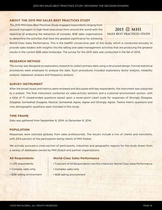 2015 MHI SALES BEST PRACTICES STUDY: DECODING THE DECISION DYNAMIC
©2015 MHI GLOBAL, all rights reserved page 16
About the 2015 MHI Sales Best Practices Study
The 2015 MHI Sales Best Practices Study engaged respondents ranging from
account managers to high-level executives from around the world with the
objective of analyzing the behaviors of complex, B2B sales organizations
to determine the activities that have the greatest significance for achieving
World-Class Sales Performance. This is the twelfth consecutive year of this study, which is conducted annually to
provide sales leaders with insights into the selling and sales-management activities that are producing the greatest
results in the current B2B sales landscape. The survey for the 2015 data was conducted in the fall of 2014.
Research Method
The survey was designed as exploratory research to collect primary data using a structured design. Formal statistical
procedures were employed to analyze the data. Such procedures included exploratory factor analysis, reliability
analysis, regression analysis and frequency analysis.
Survey Instrument
After the broad issues and metrics were reviewed and discussed with key respondents, the instrument was subjected
to a pretest. The final instrument contained six sales-activity sections and a customer-environment section, with
a total of 71 closed-ended questions based upon a seven-point Likert scale for responses of Strongly Disagree,
Disagree, Somewhat Disagree, Neutral, Somewhat Agree, Agree and Strongly Agree. Twelve metric questions and
nine demographic questions were included in this study.
Time Frame
Data was gathered from September 8, 2014, to December 8, 2014.
Population
Responses were solicited globally from sales professionals. The results include a mix of clients and nonclients,
with 29.6 percent of the participants being clients of MHI Global.
We actively pursued a cross-section of participants, industries and geographic regions for the study drawn from
a variety of databases owned by MHI Global and partner organizations.
All Respondents
• 1,215 respondents
• Complex sales only
• B2B selling environment
World-Class Sales Performance
• 7 percent of All Respondents met the criteria for World-Class Sales Performance
• Complex sales only
• B2B selling environment
 