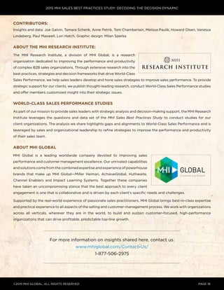2015 MHI SALES BEST PRACTICES STUDY: DECODING THE DECISION DYNAMIC
©2015 MHI GLOBAL, all rights reserved page 18
Contributors:
Insights and data: Joe Galvin, Tamara Schenk, Anne Petrik, Tom Chamberlain, Melissa Paulik, Howard Olsen, Vanessa
Lindeberg, Paul Maxwell, Lori Hatch. Graphic design: Milan Sperka
About the MHI Research Institute:
The MHI Research Institute, a division of MHI Global, is a research
organization dedicated to improving the performance and productivity
of complex B2B sales organizations. Through extensive research into the
best practices, strategies and decision frameworks that drive World-Class
Sales Performance, we help sales leaders develop and hone sales strategies to improve sales performance. To provide
strategic support for our clients, we publish thought-leading research, conduct World-Class Sales Performance studies
and offer members customized insight into their strategic issues.
World-Class Sales Performance Studies
As part of our mission to provide sales leaders with strategic analysis and decision-making support, the MHI Research
Institute leverages the questions and data set of the MHI Sales Best Practices Study to conduct studies for our
client organizations. The analysis we share highlights gaps and alignments to World-Class Sales Performance and is
leveraged by sales and organizational leadership to refine strategies to improve the performance and productivity
of their sales team.
ABOUT MHI GLOBAL
MHI Global is a leading worldwide company devoted to improving sales
performance and customer management excellence. Our unrivaled capabilities
and solutions come from the combined expertise and experience of powerhouse
brands that make up MHI Global—Miller Heiman, AchieveGlobal, Huthwaite,
Channel Enablers and Impact Learning Systems. Together these companies
have taken an uncompromising stance that the best approach to every client
engagement is one that is collaborative and is driven by each client’s specific needs and challenges.
Supported by the real-world experience of passionate sales practitioners, MHI Global brings best-in-class expertise
and practical experience to all aspects of the selling and customer-management process. We work with organizations
across all verticals, wherever they are in the world, to build and sustain customer-focused, high-performance
organizations that can drive profitable, predictable top-line growth.
For more information on insights shared here, contact us:
www.mhiglobal.com/Contact-Us/
1-877-506-2975
 