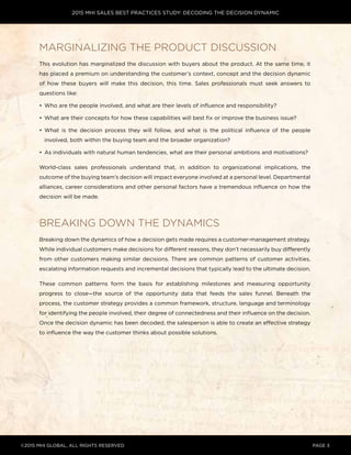 2015 MHI SALES BEST PRACTICES STUDY: DECODING THE DECISION DYNAMIC
©2015 MHI GLOBAL, all rights reserved page 3
Marginalizing the product discussion
This evolution has marginalized the discussion with buyers about the product. At the same time, it
has placed a premium on understanding the customer’s context, concept and the decision dynamic
of how these buyers will make this decision, this time. Sales professionals must seek answers to
questions like:
•	 Who are the people involved, and what are their levels of influence and responsibility?
•	 What are their concepts for how these capabilities will best fix or improve the business issue?
•	 What is the decision process they will follow, and what is the political influence of the people
involved, both within the buying team and the broader organization?
•	 As individuals with natural human tendencies, what are their personal ambitions and motivations?
World-class sales professionals understand that, in addition to organizational implications, the
outcome of the buying team’s decision will impact everyone involved at a personal level. Departmental
alliances, career considerations and other personal factors have a tremendous influence on how the
decision will be made.
Breaking down the dynamics
Breaking down the dynamics of how a decision gets made requires a customer-management strategy.
While individual customers make decisions for different reasons, they don’t necessarily buy differently
from other customers making similar decisions. There are common patterns of customer activities,
escalating information requests and incremental decisions that typically lead to the ultimate decision.
These common patterns form the basis for establishing milestones and measuring opportunity
progress to close—the source of the opportunity data that feeds the sales funnel. Beneath the
process, the customer strategy provides a common framework, structure, language and terminology
for identifying the people involved, their degree of connectedness and their influence on the decision.
Once the decision dynamic has been decoded, the salesperson is able to create an effective strategy
to influence the way the customer thinks about possible solutions.
 