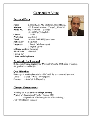 Curriculum Vitae
Personal Data
Name : Ahmed Zaki Abd Elrahman Ahmed Hafez.
Address : 19 Street of Madraset Elreyad _Abuzabal
Phone No. : 02 44691988 (Home)
: 0100/1276576 (mobile)
Gender : Male
Profession : Architect
Email :Ahmed.Zaki1980@yahoo.com
Nationality : Egyptian
Languages : Arabic (Mother tongue)
: English (good)
Military service : Exempted
Social State : Married.
I own a car
I have a driving license
Academic Background
B. Sc. Architecture Engineering Helwan University 2002, good evaluation
for graduation and Project.
Qualification
Have a good working knowledge of PC with the necessary software and
Office : Excel – Word – Power point
Graphics : AutoCad & Photoshop
Current Employment:
Working for MEDAD Consulting Company
Project of : International Turnkey System (ITS)
(Supervision of finishing for an office building )
Job Title : Project Manager
 