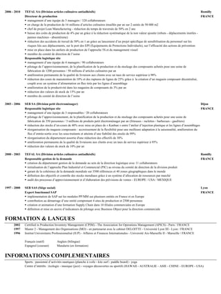 2006 - 2010 TEFAL SA (Division articles culinaires antiadhésifs) Rumilly
Directeur de production FRANCE
 management d’une équipe de 5 managers / 320 collaborateurs
 en charge de la production de 16 millions d’articles culinaires émaillés par an sur 2 unités de 50 000 m2
 chef de projet Lean Manufacturing - réduction du temps de traversée de 50% en 2 ans
 baisse des coûts de production de 4% par an grâce à la réduction systématique de la non valeur ajoutée (rebuts - déplacements inutiles -
pannes machines - absentéisme)
 réduction des accidents de travail de 50% en 1 an grâce au lancement d’un projet spécifique de sensibilisation du personnel sur les
risques liés aux déplacements, sur le port des EPI (Equipements de Protections Individuels), sur l’efficacité des actions de prévention
 mise en place dans les ateliers de production de l’approche 5S et du management visuel
 membre du comité de direction de l’usine
Responsable logistique site
 management d’une équipe de 4 managers / 90 collaborateurs
 pilotage de l’approvisionnement, de la planification de la production et du stockage des composants achetés pour une usine de
fabrication de 1200 personnes / 50 millions d’articles culinaires par an
 amélioration permanente de la qualité de livraison aux clients avec un taux de service supérieur à 98%
 réduction des couts de manutention de 10% et des ruptures de lignes de 25% grâce à la création d’un magasin composant décentralisé,
couplé avec un système d’alimentation en flux tirés par les lignes d’assemblage
 amélioration de la productivité dans les magasins de composants de 3% par an
 réduction des valeurs de stock de 15% par an
 membre du comité de direction de l’usine
2003 - 2006 SEB SA (Division petit électroménager) Dijon
Responsable logistique site FRANCE
 management d’une équipe de 3 responsables / 20 collaborateurs
 pilotage de l’approvisionnement, de la planification de la production et du stockage des composants achetés pour une usine de
fabrication de 350 personnes / 3 millions de produits petit électroménager par an (friteuses - raclettes - barbecues - gaufriers)
 réduction des stocks d’en-cours de 40% avec mise en place de « Kanban » entre l’atelier d’injection plastique et les lignes d’assemblages
 réorganisation du magasin composants : accroissement de la flexibilité pour une meilleure adaptation à la saisonnalité, amélioration du
flux d’entrée-sortie avec les sous-traitants et atteinte d’une fiabilité des stocks de 99%
 réorganisation du département assortie d'une réduction des effectifs de 30%
 amélioration permanente de la qualité de livraisons aux clients avec un taux de service supérieur à 95%
 réduction des valeurs de stock de 10% par an
2000 - 2003 TEFAL SA (Division articles culinaires antiadhésifs) Rumilly
Responsable gestion de la demande FRANCE
 création du département gestion de la demande au sein de la direction logistique avec 11 collaborateurs
 initialisation de l’approche Plan Industriel et Commercial (PIC) au niveau du comité de direction de la division produit
 garant de la cohérence de la demande mondiale sur 3500 références et 40 zones géographiques dans le monde
 définition des objectifs et contrôle des stocks mondiaux grâce à un système d’allocation de ressources par marché
 audit des processus d’approvisionnement et d’élaboration des prévisions de ventes - EUROPE / USA / MEXIQUE
1997 - 2000 SEB SAS (Siège social) Lyon
Expert fonctionnel SAP FRANCE
 implémentation de SAP sur les modules PP/MM sur plusieurs entités en France et en Europe
 contribution au démarrage d’une entité comprenant 4 sites de production et 2500 personnes
 création et animation d’une formation Supply Chain dans 10 filiales commerciales en Europe
 définition et mise en œuvre d’indicateurs de pilotage avec Business Object pour la direction commerciale
FORMATION & LANGUES
1997 - 2002 Certified in Production Inventory Management (CPIM) - The Association for Operations Management (APICS) - Paris / FRANCE
1997 - 1997 Master 2 - Management des Organisations (MO) - en partenariat avec le cabinet DELOITTE - Université Lyon III - Lyon / FRANCE
1997 - 1996 Institut Universitaire Professionnalisé (IUP) - Affaires et Finances Internationales - Université Aix-Marseille II - Marseille / FRANCE
Français (natif) Anglais (bilingue)
Espagnol (courant) Mandarin (en formation)
INFORMATIONS COMPLEMENTAIRES
Sports : passionné d’activités nautiques (planche à voile - kite surf - paddle board) - yoga
Centre d’intérêts : écologie - musique (jazz) - voyages découvertes ou sportifs (HAWAII - AUSTRALIE - ASIE - CHINE - EUROPE - USA)
 