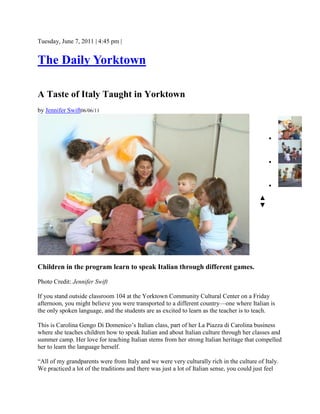 Tuesday, June 7, 2011 | 4:45 pm |
The Daily Yorktown
A Taste of Italy Taught in Yorktown
by Jennifer Swift06/06/11
Children in the program learn to speak Italian through different games.
Photo Credit: Jennifer Swift
If you stand outside classroom 104 at the Yorktown Community Cultural Center on a Friday
afternoon, you might believe you were transported to a different country—one where Italian is
the only spoken language, and the students are as excited to learn as the teacher is to teach.
This is Carolina Gengo Di Domenico’s Italian class, part of her La Piazza di Carolina business
where she teaches children how to speak Italian and about Italian culture through her classes and
summer camp. Her love for teaching Italian stems from her strong Italian heritage that compelled
her to learn the language herself.
“All of my grandparents were from Italy and we were very culturally rich in the culture of Italy.
We practiced a lot of the traditions and there was just a lot of Italian sense, you could just feel



▲
▼
 