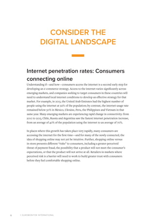 © EUROMONITOR INTERNATIONAL6
CONSIDER THE
DIGITAL LANDSCAPE
Internet penetration rates: Consumers
connecting online
Understanding if—and how—consumers access the internet is a second early step for
developing an e-commerce strategy. Access to the internet varies significantly across
emerging markets, and companies seeking to target consumers in these countries will
need to understand local internet conditions to develop an effective strategy for that
market. For example, in 2015, the United Arab Emirates had the highest number of
people using the internet at 92% of the population; by contrast, the internet usage rate
remained below 50% in Mexico, Ukraine, Peru, the Philippines and Vietnam in that
same year. Many emerging markets are experiencing rapid change in connectivity: from
2010 to 2015, Chile, Russia and Argentina saw the fastest internet penetration increase,
from an average of 40% of the population using the internet to an average of 70%.
In places where this growth has taken place very rapidly, many consumers are
accessing the internet for the first time—and for many of the newly connected, the
idea of shopping online may not yet be intuitive. Further, shopping online versus
in-store presents different “risks” to consumers, including a greater perceived
threat of payment fraud, the possibility that a product will not meet the consumer’s
expectations, or that the product will not arrive at all. Retailers in markets where
perceived risk is a barrier will need to work to build greater trust with consumers
before they feel comfortable shopping online.
 