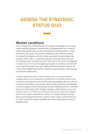 © EUROMONITOR INTERNATIONAL 9
ASSESS THE STRATEGIC
STATUS QUO
Market conditions
Once a company has an understanding of the consumer demographics in their target
market, devising a strategy for expansion into an emerging market via e-commerce
requires assessing the channel’s state of development to understand how to situate
their brand in the market. This includes identifying the factors that have limited
the channel’s development so far: for instance, a prevalent consumer opinion that
shopping online is risky, or a signal that companies already operating in the space
have left gaps in their strategies that others may be able to fill, such as only shipping to
consumers in tier one cities, thus neglecting consumers in second tier cities and rural
areas. Understanding the “status quo” enables potential newcomers to improve the
overall online shopping experience for consumers in a given market or take advantage
of competitive opportunities.
Consumer-side factors such as a lack of internet access or a low level of trust in
shopping online are more characteristic of markets that are relatively earlier in their
e-commerce development. In cases like this, marketing campaigns that aim to educate
consumers can be effective. Case in point, Amazon India’s partnership with Vakrangee
is a venture designed to both educate people and offer additional security to consumers
who are not already heavy online shoppers. Vakrangee, which operates across 50,000
outlets in India, 70% of which are in rural locations, takes over many of the physical
store functions Amazon ordinarily does without. For example, Vakrangee provides
pick-up services for purchases made on Amazon India’s website, performs follow-up
on orders on behalf of customers and offers other services that promote the idea of
shopping online.
 