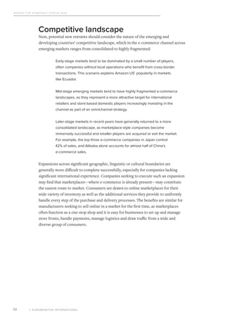 Assess the Strategic Status Quo
© EUROMONITOR INTERNATIONAL10
Competitive landscape
Next, potential new entrants should consider the nature of the emerging and
developing countries’ competitive landscape, which in the e-commerce channel across
emerging markets ranges from consolidated to highly fragmented:
Early-stage markets tend to be dominated by a small number of players,
often companies without local operations who benefit from cross-border
transactions. This scenario explains Amazon US’ popularity in markets
like Ecuador.
Mid-stage emerging markets tend to have highly fragmented e-commerce
landscapes, as they represent a more attractive target for international
retailers and store-based domestic players increasingly investing in the
channel as part of an omnichannel strategy.
Later-stage markets in recent years have generally returned to a more
consolidated landscape, as marketplace-style companies become
immensely successful and smaller players are acquired or exit the market.
For example, the top three e-commerce companies in Japan control
42% of sales, and Alibaba alone accounts for almost half of China’s
e-commerce sales.
Expansions across significant geographic, linguistic or cultural boundaries are
generally more difficult to complete successfully, especially for companies lacking
significant international experience. Companies seeking to execute such an expansion
may find that marketplaces—where e-commerce is already present—may constitute
the easiest route to market. Consumers are drawn to online marketplaces for their
wide variety of inventory as well as the additional services they provide to uniformly
handle every step of the purchase and delivery processes. The benefits are similar for
manufacturers seeking to sell online in a market for the first time, as marketplaces
often function as a one-stop shop and it is easy for businesses to set up and manage
store fronts, handle payments, manage logistics and draw traffic from a wide and
diverse group of consumers.
 