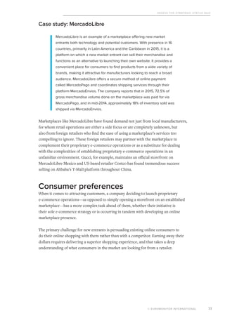 Assess the Strategic Status Quo
© EUROMONITOR INTERNATIONAL 11
Case study: MercadoLibre
MercadoLibre is an example of a marketplace offering new market
entrants both technology and potential customers. With presence in 16
countries, primarily in Latin America and the Caribbean in 2015, it is a
platform on which a new market entrant can sell their merchandise and
functions as an alternative to launching their own website. It provides a
convenient place for consumers to find products from a wide variety of
brands, making it attractive for manufacturers looking to reach a broad
audience. MercadoLibre offers a secure method of online payment
called MercadoPago and coordinates shipping services through their
platform MercadoEnvios. The company reports that in 2015, 72.5% of
gross merchandise volume done on the marketplace was paid for via
MercadoPago, and in mid-2014, approximately 18% of inventory sold was
shipped via MercadoEnvios.
Marketplaces like MercadoLibre have found demand not just from local manufacturers,
for whom retail operations are either a side focus or are completely unknown, but
also from foreign retailers who find the ease of using a marketplace’s services too
compelling to ignore. These foreign retailers may partner with the marketplace to
complement their proprietary e-commerce operations or as a substitute for dealing
with the complexities of establishing proprietary e-commerce operations in an
unfamiliar environment. Gucci, for example, maintains an official storefront on
MercadoLibre Mexico and US-based retailer Costco has found tremendous success
selling on Alibaba’s T-Mall platform throughout China.
Consumer preferences
When it comes to attracting customers, a company deciding to launch proprietary
e-commerce operations—as opposed to simply opening a storefront on an established
marketplace—has a more complex task ahead of them, whether their initiative is
their sole e-commerce strategy or is occurring in tandem with developing an online
marketplace presence.
The primary challenge for new entrants is persuading existing online consumers to
do their online shopping with them rather than with a competitor. Earning away their
dollars requires delivering a superior shopping experience, and that takes a deep
understanding of what consumers in the market are looking for from a retailer.
 