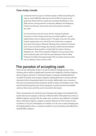 Understand Payment Preferences
© EUROMONITOR INTERNATIONAL14
Case study: Lazada
Lazada launched as a pure e-commerce player in 2012 and quickly grew
sales to nearly US$1,025 million by the end of 2015. Formerly owned
by German Rocket Internet, Lazada was purchased by Alibaba in early
2016 and has a strong presence in Indonesia, Malaysia, the Philippines,
Thailand and Vietnam, some of the most cash-prevalent markets in
the world.
To circumvent the issue and ensure that the majority of potential
consumers in these markets could shop on Lazada’s platform, Lazada
implemented a cash-on-delivery service. This gives consumers the option
of either paying online via a card at the time of purchase or paying in
cash when the product is delivered. Allowing cash on delivery has proven
to be a very successful strategy. According to a 2015 interview between
the Philippines’ Business Mirror and the CEO of Lazada e-Services
Philippines Inc., 75% of the company’s Philippines revenue comes from
cash-on-delivery sales, with chief executive Alessandro Piscini telling
Thailand’s the Nation that approximately 70% of Lazada customers prefer
cash on delivery in that country as well.
The paradox of accepting cash
There are two substantial caveats to a cash-on-delivery strategy, however. First,
allowing cash-on-delivery significantly increases the complexity of delivery logistics,
wherein logistics divisions or third party logistics companies handling deliveries
on behalf of retailers must prepare employees making deliveries to accept cash and
ultimately deliver the payment back to the retailer. Additionally, some consumers
will, upon receiving the product in person, decide to make an immediate return. That
means the delivery person must also be prepared to accept returned merchandise
and store these items until they can be returned to the retailer.
These circumstances are relatively easy to manage when logistics are handled by the
retailer directly, for example, in the case of MercadoLibre’s MercadoEnvíos service or
Alibaba’s logistics network. But they make cash-on-delivery more difficult to establish
when a third-party logistics company is used for deliveries or if the notion of cash-
on-delivery is not yet commonplace in a market, as is the case in many emerging and
developing markets whose e-commerce markets are not yet heavily consolidated by a
small handful of players.
 