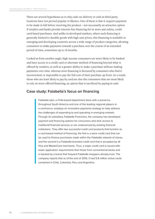 Understand Payment Preferences
© EUROMONITOR INTERNATIONAL16
There are several hypotheses as to why cash-on-delivery or cash at third-party
locations have not proved popular in Mexico. One of these is that it requires payment
to be made in full before receiving the product—not necessarily an attractive option
if retailers and banks provide interest-free financing for in-store and online, credit
card-based purchases. And unlike in developed markets, where such financing is
generally limited to durable goods with high unit prices, this financing is available in
emerging and developing countries across a wide range of product categories, allowing
consumers to make payments towards a purchase over the course of an extended
period of time, sometimes up to 18 months.
Looked at from another angle, high-income consumers are more likely to be banked
and have access to a credit card or alternate method of financing beyond what is
offered by retailers, as well as a greater ability to make a purchase without making
payments over time, whereas store financing is favoured by consumers who find it
inconvenient or impossible to pay the full cost of their purchase up front. As a result,
those who are least likely to pay by card are also the consumers that are most likely
to rely on store-offered financing, an option that is sacrificed by paying in cash.
Case study: Falabella’s focus on financing
Falabella Saci, a Chile-based department store with a presence
throughout South America and one of the leading regional players in
e-commerce, employs an innovative payments strategy to help address
the challenges of expanding to and operating in emerging markets.
Through its subsidiary, Falabella Financiero, the company has developed
payment and financing options for consumers who lack access to
traditional financial services or are underserved by existing financial
institutions. They offer two successful credit card products that function as
a card-based method of financing: the first is a store credit card that can
be used to finance purchases made within the Falabella network of stores,
and the second is a Falabella-branded credit card that is accepted by all
Visa and MasterCard merchants. Thus, a major credit card is issued with
lower application requirements than those from conventional banks and
is backed by a brand that frequent Falabella shoppers already trust. The
company reports that as of the end of 2015, it had 5.8 million active cards
combined in Chile, Colombia, Peru and Argentina.
 