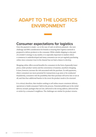 © EUROMONITOR INTERNATIONAL18
ADAPT TO THE LOGISTICS
ENVIRONMENT
Consumer expectations for logistics
Once the payment is made—or, in the case of cash on delivery, planned—the next
challenge and fifth consideration for brands is ensuring their logistics network is
prepared to deliver products to the consumer. While reliable shipping is a key part
of a retailer’s strategy in any market, it is especially important in markets where
e-commerce is underdeveloped and many consumers are not yet regularly purchasing
online since consumer trust in the channel has not had a chance to develop.
Shopping online offers several benefits for consumers in the form of generally lower
prices, wider product variety and the convenience of anytime, anywhere shopping.
It does, however, increase the risk associated with the purchase. As with payments,
where consumers see more potential for transactions to go awry or be conducted
fraudulently, consumers risk the possibility that their purchase will arrive late or not at
all, and then face additional hassles in the event the product needs to be returned.
It is critical, therefore, that retailers seeking to sell online ensure consistent delivery
operations to build consumers’ faith in the process. Potential pitfalls just in the initial
delivery include: packages that are lost, delivered to the wrong address, delivered late
or stolen by a consumer’s neighbour. The challenges are similar for product returns.
 