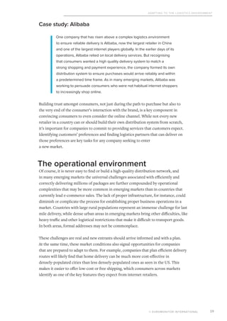 Adapting to the Logistics Environment
© EUROMONITOR INTERNATIONAL 19
Case study: Alibaba
One company that has risen above a complex logistics environment
to ensure reliable delivery is Alibaba, now the largest retailer in China
and one of the largest internet players globally. In the earlier days of its
operations, Alibaba relied on local delivery services. But recognising
that consumers wanted a high quality delivery system to match a
strong shopping and payment experience, the company formed its own
distribution system to ensure purchases would arrive reliably and within
a predetermined time frame. As in many emerging markets, Alibaba was
working to persuade consumers who were not habitual internet shoppers
to increasingly shop online.
Building trust amongst consumers, not just during the path to purchase but also to
the very end of the consumer’s interaction with the brand, is a key component in
convincing consumers to even consider the online channel. While not every new
retailer in a country can or should build their own distribution system from scratch,
it’s important for companies to commit to providing services that customers expect.
Identifying customers’ preferences and finding logistics partners that can deliver on
those preferences are key tasks for any company seeking to enter
a new market.
The operational environment
Of course, it is never easy to find or build a high-quality distribution network, and
in many emerging markets the universal challenges associated with efficiently and
correctly delivering millions of packages are further compounded by operational
complexities that may be more common in emerging markets than in countries that
currently lead e-commerce sales. The lack of proper infrastructure, for instance, could
diminish or complicate the process for establishing proper business operations in a
market. Countries with large rural populations represent an immense challenge for last
mile delivery, while dense urban areas in emerging markets bring other difficulties, like
heavy traffic and other logistical restrictions that make it difficult to transport goods.
In both areas, formal addresses may not be commonplace.
These challenges are real and new entrants should arrive informed and with a plan.
At the same time, these market conditions also signal opportunities for companies
that are prepared to adapt to them. For example, companies that plan efficient delivery
routes will likely find that home delivery can be much more cost-effective in
densely-populated cities than less densely-populated ones as seen in the US. This
makes it easier to offer low-cost or free shipping, which consumers across markets
identify as one of the key features they expect from internet retailers.
 