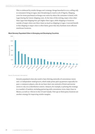 Adapting to the Logistics Environment
© EUROMONITOR INTERNATIONAL20
This is evidenced by retailer Konga.com’s strategy. Konga launched in 2012, selling only
to consumers living in Lagos, later broadening its reach to all of Nigeria. Shipping
costs for items purchased on Konga.com varies by where the consumer is based, with
Lagos having the lowest shipping costs. At the time of this writing, major cities other
than Lagos had shipping fees 33% higher than Lagos, while shipping to locations
outside of major cities cost three times as much as shipping to Lagos. A second benefit
is that shipping to major cities is often faster, given that they facilitate more efficient
warehouse locations.
Densely-populated cities also tend to have thriving networks of convenience stores
and / or independent small grocers, which make prime pick-up partners especially for
pure e-commerce players, who do not have their own network of brick and mortar
stores to rely on as distribution centres. Amazon, for example, is piloting this strategy
in a number of markets, including partnering with convenience store chain Oxxo in
Mexico, as well as 7-Eleven in the US and Canada. Pick-ups at third-party locations are
another strategy for improving retailer margins.
Most Densely Populated Cities in Emerging and Developing Countries
0
2000
4000
6000
8000
10000
12000
Personspersqkm,2015
Source: Euromonitor International
 