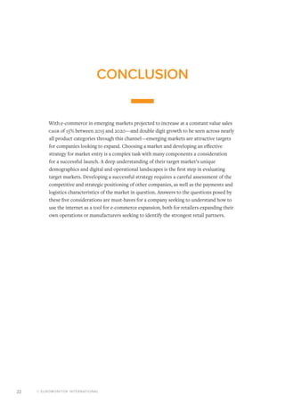© EUROMONITOR INTERNATIONAL22
CONCLUSION
With e-commerce in emerging markets projected to increase at a constant value sales
Cagr of 15% between 2015 and 2020—and double digit growth to be seen across nearly
all product categories through this channel—emerging markets are attractive targets
for companies looking to expand. Choosing a market and developing an effective
strategy for market entry is a complex task with many components a consideration
for a successful launch. A deep understanding of their target market’s unique
demographics and digital and operational landscapes is the first step in evaluating
target markets. Developing a successful strategy requires a careful assessment of the
competitive and strategic positioning of other companies, as well as the payments and
logistics characteristics of the market in question. Answers to the questions posed by
these five considerations are must-haves for a company seeking to understand how to
use the internet as a tool for e-commerce expansion, both for retailers expanding their
own operations or manufacturers seeking to identify the strongest retail partners.
 