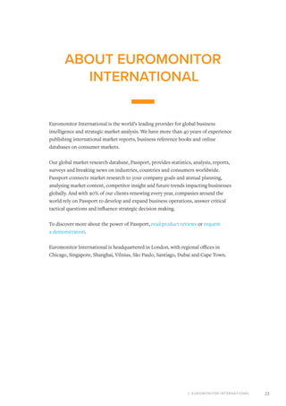 © EUROMONITOR INTERNATIONAL 23
ABOUT EUROMONITOR
INTERNATIONAL
Euromonitor International is the world’s leading provider for global business
intelligence and strategic market analysis. We have more than 40 years of experience
publishing international market reports, business reference books and online
databases on consumer markets.
Our global market research database, Passport, provides statistics, analysis, reports,
surveys and breaking news on industries, countries and consumers worldwide.
Passport connects market research to your company goals and annual planning,
analysing market content, competitor insight and future trends impacting businesses
globally. And with 90% of our clients renewing every year, companies around the
world rely on Passport to develop and expand business operations, answer critical
tactical questions and influence strategic decision making.
To discover more about the power of Passport, read product reviews or request
a demonstration.
Euromonitor International is headquartered in London, with regional offices in
Chicago, Singapore, Shanghai, Vilnius, São Paulo, Santiago, Dubai and Cape Town.
 