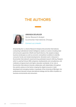 © EUROMONITOR INTERNATIONAL24
THE AUTHORS
AMANDA BOURLIER
Senior Research Analyst
Euromonitor International, Chicago
Connect via LinkedIn
Amanda Bourlier is a Senior Research Analyst at Euromonitor International,
conducting multinational market intelligence studies on sectors including retail
and consumer payments in North and South America. Her projects analyse
business landscapes as well as economic and political conditions to identify
consumer trends and market developments. Amanda’s work is featured in
Euromonitor International’s award-winning syndicated research offering, Passport,
which is used by Fortune 500 companies, leading banks and consultancies, and
institutions of government and higher education worldwide. In her role at
Euromonitor International, Amanda collaborates with stakeholders throughout
the world to advise on the factors shaping the digital consumer in both
developed and emerging markets. A graduate of the University of Michigan, her
professional interests include international strategy and the effect of politics on
business environments and consumers.
 