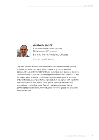 The Authors
© EUROMONITOR INTERNATIONAL 25
GUSTAVO GOMEZ
Senior International Business
Development Executive
Euromonitor International, Chicago
			 Connect via LinkedIn
Gustavo Gomez is a Senior International Business Development Executive
advising Latin American corporations on how local market potential,
consumer trends and international drivers can impact their business. Gustavo
has successfully focused on business opportunities internationally and locally
for stakeholders, where he provides syndicated market research solutions
and assists in developing customised projects that are aligned with his clients’
strategic objectives and market share growth. Working at Euromonitor
International for over five years, Gustavo has been advising a diverse
portfolio of corporate clients, from industrial, consumer goods and consumer
service industries.
 