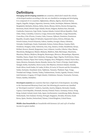 References
© EUROMONITOR INTERNATIONAL 27
Definitions
Emerging and developing countries are countries, which don’t match the criteria
of developed markets according to the imf, are classified as emerging and developing.
It is composed of 170 countries: Afghanistan, Albania, Algeria, American Samoa,
Angola, Anguilla, Antigua, Argentina, Armenia, Aruba, Azerbaijan, Bahamas, Bahrain,
Bangladesh, Barbados, Belarus, Belize, Benin, Bhutan, Bolivia, Bosnia-Herzegovina,
Botswana, Brazil, British Virgin Islands, Brunei, Bulgaria, Burkina Faso, Burundi,
Cambodia, Cameroon, Cape Verde, Cayman Islands, Central African Republic, Chad,
Chile, China, Colombia, Comoros, Congo, Democratic Republic, Congo-Brazzaville,
Costa Rica, Côte d’Ivoire, Croatia, Cuba, Curacao, Djibouti, Dominica, Dominican
Republic, Ecuador, Egypt, El Salvador, Equatorial Guinea, Eritrea, Ethiopia, Fiji,
French Guiana, French Polynesia, Gabon, Gambia, Georgia, Ghana, Gibraltar,
Grenada, Guadeloupe, Guam, Guatemala, Guinea, Guinea-Bissau, Guyana, Haiti,
Honduras, Hungary, India, Indonesia, Iran, Iraq, Jamaica, Jordan, Kazakhstan, Kenya,
Kiribati, Kosovo, Kuwait, Kyrgyzstan, Laos, Lebanon, Lesotho, Liberia, Libya, Macau,
Macedonia, Madagascar, Malawi, Malaysia, Maldives, Mali, Martinique, Mauritania,
Mauritius, Mexico, Moldova, Mongolia, Montenegro, Morocco, Mozambique, Myanmar,
Namibia, Nauru, Nepal, New Caledonia, Nicaragua, Niger, Nigeria, North Korea, Oman,
Pakistan, Panama, Papua New Guinea, Paraguay, Peru, Philippines, Poland, Puerto Rico,
Qatar, Réunion, Romania, Russia, Rwanda, Samoa, Sao Tomé e Príncipe, Saudi Arabia,
Senegal, Serbia, Seychelles, Sierra Leone, Sint Maarten, Solomon Islands, Somalia,
South Africa, South Sudan, Sri Lanka, St Kitts, St Lucia, St Vincent and the Grenadines,
Sudan, Suriname, Swaziland, Syria, Tajikistan, Tanzania, Thailand, Togo, Tonga,
Trinidad and Tobago, Tunisia, Turkey, Turkmenistan, Tuvalu, Uganda, Ukraine, United
Arab Emirates, Uruguay, US Virgin Islands, Uzbekistan, Vanuatu, Venezuela, Vietnam,
Yemen, Zambia, Zimbabwe.
Developed countries are countries that have a high level of development. According
to the International Monetary Fund (Imf) the following 38 countries are classified
as “developed countries”: Andorra, Australia, Austria, Belgium, Bermuda, Canada,
Cyprus, Czech Republic, Denmark, Estonia, Finland, France, Germany, Greece, Hong
Kong, Iceland, Ireland, Israel, Italy, Japan, Liechtenstein, Luxembourg, Malta, Monaco,
Netherlands, New Zealand, Norway, Portugal, Singapore, Slovakia, Slovenia, South
Korea, Spain, Sweden, Switzerland, Taiwan, United Kingdom, United States.
Middle class households are households with between 75% and 125% of median
income in a given market.
 