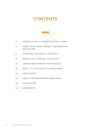 © EUROMONITOR INTERNATIONALiv
1	 INTRODUCTION: E-COMMERCE GOES GLOBAL
3	 KNOW YOUR TARGET MARKET: DEMOGRAPHIC
	 AND INCOME
6	 CONSIDER THE DIGITAL LANDSCAPE
9	 ASSESS THE STRATEGIC STATUS QUO
13	 UNDERSTAND PAYMENT PREFERENCES
18	 ADAPT TO THE LOGISTICS ENVIRONMENT
22	CONCLUSION
23	 ABOUT EUROMONITOR INTERNATIONAL
24	 THE AUTHORS
26	REFERENCES
CONTENTS
 