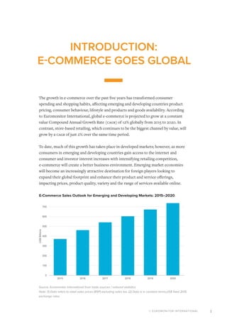 © EUROMONITOR INTERNATIONAL 1
INTRODUCTION:
E-COMMERCE GOES GLOBAL
The growth in e-commerce over the past five years has transformed consumer
spending and shopping habits, affecting emerging and developing countries product
pricing, consumer behaviour, lifestyle and products and goods availability. According
to Euromonitor International, global e-commerce is projected to grow at a constant
value Compound Annual Growth Rate (Cagr) of 12% globally from 2015 to 2020. In
contrast, store-based retailing, which continues to be the biggest channel by value, will
grow by a Cagr of just 2% over the same time period.
To date, much of this growth has taken place in developed markets; however, as more
consumers in emerging and developing countries gain access to the internet and
consumer and investor interest increases with intensifying retailing competition,
e-commerce will create a better business environment. Emerging market economies
will become an increasingly attractive destination for foreign players looking to
expand their global footprint and enhance their product and service offerings,
impacting prices, product quality, variety and the range of services available online.
E-Commerce Sales Outlook for Emerging and Developing Markets: 2015–2020
Source: Euromonitor International from trade sources / national statistics
Note: (1) Data refers to retail sales prices (RSP) excluding sales tax. (2) Data is in constant terms,US$ fixed 2015
exchange rates.
0
100
200
300
400
500
600
700
800
2015 2016 2017 2018 2019 2020
US$Billions
 