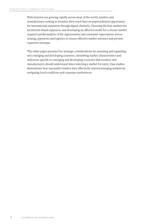 Introduction: E-commerce Goes Global
© EUROMONITOR INTERNATIONAL2
With internet use growing rapidly across most of the world, retailers and
manufacturers seeking to broaden their reach have an unprecedented opportunity
for international expansion through digital channels. Choosing the best markets for
an internet-based expansion and developing an effective model for a chosen market
requires careful analysis of the opportunities and consumer expectations across
strategy, payments and logistics to ensure effective market entrance and prevent
expensive missteps.
This white paper presents five strategic considerations for assessing and expanding
into emerging and developing countries, identifying market characteristics and
indicators specific to emerging and developing countries that retailers and
manufacturers should understand when selecting a market for entry. Case studies
demonstrate how successful retailers have effectively entered emerging markets by
navigating local conditions and consumer preferences.
 