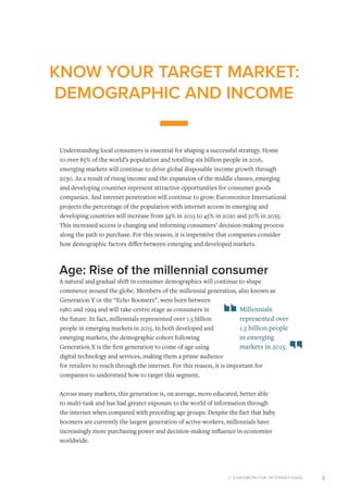 © EUROMONITOR INTERNATIONAL 3
KNOW YOUR TARGET MARKET:
DEMOGRAPHIC AND INCOME
Understanding local consumers is essential for shaping a successful strategy. Home
to over 85% of the world’s population and totalling six billion people in 2016,
emerging markets will continue to drive global disposable income growth through
2030. As a result of rising income and the expansion of the middle classes, emerging
and developing countries represent attractive opportunities for consumer goods
companies. And internet penetration will continue to grow: Euromonitor International
projects the percentage of the population with internet access in emerging and
developing countries will increase from 34% in 2015 to 45% in 2020 and 50% in 2025.
This increased access is changing and informing consumers’ decision-making process
along the path to purchase. For this reason, it is imperative that companies consider
how demographic factors differ between emerging and developed markets.
Age: Rise of the millennial consumer
A natural and gradual shift in consumer demographics will continue to shape
commerce around the globe. Members of the millennial generation, also known as
Generation Y or the “Echo Boomers”, were born between
1980 and 1994 and will take centre stage as consumers in
the future. In fact, millennials represented over 1.5 billion
people in emerging markets in 2015. In both developed and
emerging markets, the demographic cohort following
Generation X is the first generation to come of age using
digital technology and services, making them a prime audience
for retailers to reach through the internet. For this reason, it is important for
companies to understand how to target this segment.
Across many markets, this generation is, on average, more educated, better able
to multi-task and has had greater exposure to the world of information through
the internet when compared with preceding age groups. Despite the fact that baby
boomers are currently the largest generation of active workers, millennials have
increasingly more purchasing power and decision-making influence in economies
worldwide.
Millennials
represented over
1.5 billion people
in emerging
markets in 2015.
 
