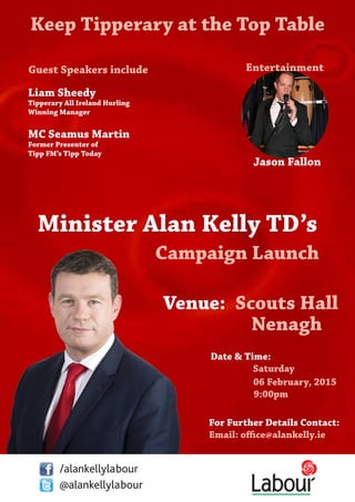 Date & Time:
Saturday
06 February, 2015
				 9:00pm
Minister Alan Kelly TD’s
Campaign Launch
Entertainment
Jason Fallon
For Further Details Contact:
Email: office@alankelly.ie
/alankellylabour
@alankellylabour
Venue: Scouts Hall
Nenagh
Keep Tipperary at the Top Table
Guest Speakers include
Liam Sheedy
Tipperary All Ireland Hurling
Winning Manager
MC Seamus Martin
Former Presenter of
Tipp FM’s Tipp Today
 