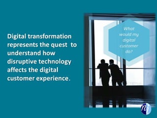 Customers don’t see departments; they see one brand. These
new “digital strategists” serve to optimize the entire customer
journey and aid in delivering real results against over-arching
business goals. That’s the essence of digital transformation.
Digital transformation
represents the quest to
understand how
disruptive technology
affects the digital
customer experience.
 