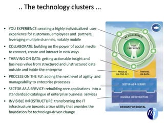 .. The technology clusters ...
• YOU EXPERIENCE: creating a highly individualized user
experience for customers, employees and partners,
leveraging multiple channels, notably mobile
• COLLABORATE: building on the power of social media
to connect, create and interact in new ways
• THRIVING ON DATA: getting actionable insight and
business value from structured and unstructured data
outside and inside the enterprise
• PROCESS ON THE FLY: adding the next level of agility and
manageability to enterprise processes
• SECTOR AS A SERVICE: rebuilding core applications into a
standardized catalogue of enterprise business services
• INVISIBLE INFOSTRUCTURE: transforming the IT
infrastructure towards a true utility that provides the
foundation for technology-driven change
DESIGN FOR DIGITAL
 