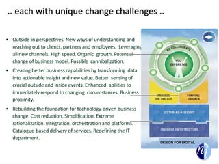 .. each with unique change challenges ..
• Outside-in perspectives. New ways of understanding and
reaching out to clients, partners and employees. Leveraging
all new channels. High speed. Organic growth. Potential
change of business model. Possible cannibalization.
• Creating better business capabilities by transforming data
into actionable insight and new value. Better sensing of
crucial outside and inside events. Enhanced abilities to
immediately respond to changing circumstances. Business
proximity.
• Rebuilding the foundation for technology-driven business
change. Cost reduction. Simplification. Extreme
rationalization. Integration, orchestration and platforms.
Catalogue-based delivery of services. Redefining the IT
department.
DESIGN FOR DIGITAL
 