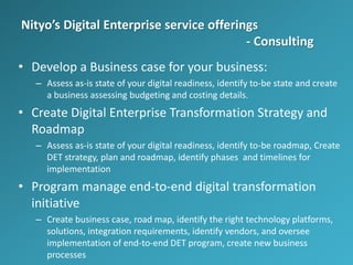 Nityo’s Digital Enterprise service offerings
- Consulting
• Develop a Business case for your business:
– Assess as-is state of your digital readiness, identify to-be state and create
a business assessing budgeting and costing details.
• Create Digital Enterprise Transformation Strategy and
Roadmap
– Assess as-is state of your digital readiness, identify to-be roadmap, Create
DET strategy, plan and roadmap, identify phases and timelines for
implementation
• Program manage end-to-end digital transformation
initiative
– Create business case, road map, identify the right technology platforms,
solutions, integration requirements, identify vendors, and oversee
implementation of end-to-end DET program, create new business
processes
 